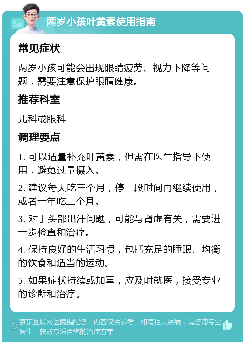 两岁小孩叶黄素使用指南 常见症状 两岁小孩可能会出现眼睛疲劳、视力下降等问题，需要注意保护眼睛健康。 推荐科室 儿科或眼科 调理要点 1. 可以适量补充叶黄素，但需在医生指导下使用，避免过量摄入。 2. 建议每天吃三个月，停一段时间再继续使用，或者一年吃三个月。 3. 对于头部出汗问题，可能与肾虚有关，需要进一步检查和治疗。 4. 保持良好的生活习惯，包括充足的睡眠、均衡的饮食和适当的运动。 5. 如果症状持续或加重，应及时就医，接受专业的诊断和治疗。