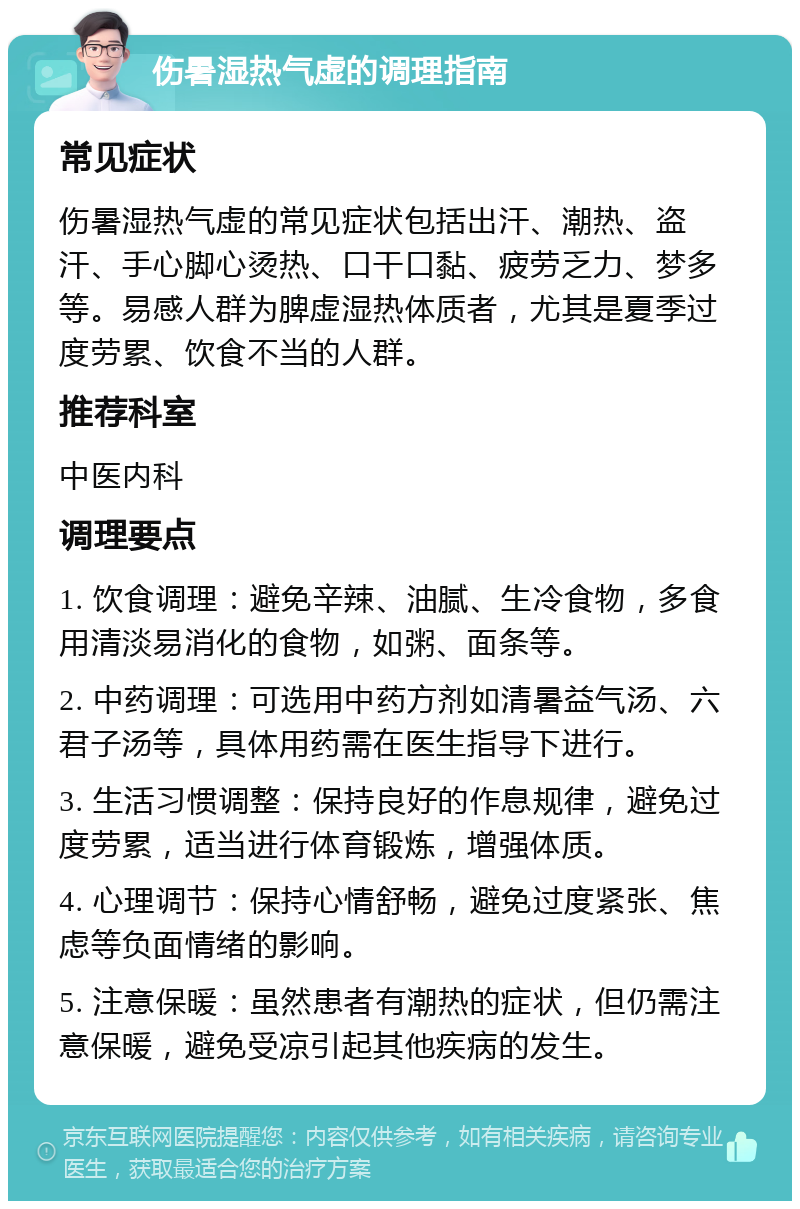 伤暑湿热气虚的调理指南 常见症状 伤暑湿热气虚的常见症状包括出汗、潮热、盗汗、手心脚心烫热、口干口黏、疲劳乏力、梦多等。易感人群为脾虚湿热体质者，尤其是夏季过度劳累、饮食不当的人群。 推荐科室 中医内科 调理要点 1. 饮食调理：避免辛辣、油腻、生冷食物，多食用清淡易消化的食物，如粥、面条等。 2. 中药调理：可选用中药方剂如清暑益气汤、六君子汤等，具体用药需在医生指导下进行。 3. 生活习惯调整：保持良好的作息规律，避免过度劳累，适当进行体育锻炼，增强体质。 4. 心理调节：保持心情舒畅，避免过度紧张、焦虑等负面情绪的影响。 5. 注意保暖：虽然患者有潮热的症状，但仍需注意保暖，避免受凉引起其他疾病的发生。