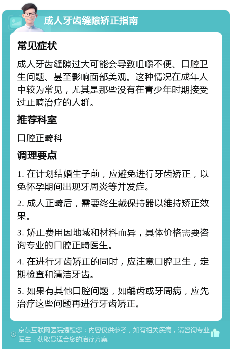 成人牙齿缝隙矫正指南 常见症状 成人牙齿缝隙过大可能会导致咀嚼不便、口腔卫生问题、甚至影响面部美观。这种情况在成年人中较为常见，尤其是那些没有在青少年时期接受过正畸治疗的人群。 推荐科室 口腔正畸科 调理要点 1. 在计划结婚生子前，应避免进行牙齿矫正，以免怀孕期间出现牙周炎等并发症。 2. 成人正畸后，需要终生戴保持器以维持矫正效果。 3. 矫正费用因地域和材料而异，具体价格需要咨询专业的口腔正畸医生。 4. 在进行牙齿矫正的同时，应注意口腔卫生，定期检查和清洁牙齿。 5. 如果有其他口腔问题，如龋齿或牙周病，应先治疗这些问题再进行牙齿矫正。