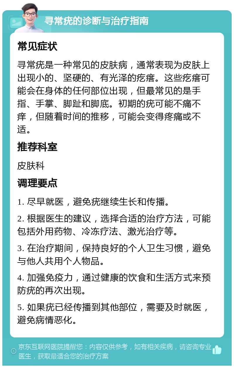 寻常疣的诊断与治疗指南 常见症状 寻常疣是一种常见的皮肤病，通常表现为皮肤上出现小的、坚硬的、有光泽的疙瘩。这些疙瘩可能会在身体的任何部位出现，但最常见的是手指、手掌、脚趾和脚底。初期的疣可能不痛不痒，但随着时间的推移，可能会变得疼痛或不适。 推荐科室 皮肤科 调理要点 1. 尽早就医，避免疣继续生长和传播。 2. 根据医生的建议，选择合适的治疗方法，可能包括外用药物、冷冻疗法、激光治疗等。 3. 在治疗期间，保持良好的个人卫生习惯，避免与他人共用个人物品。 4. 加强免疫力，通过健康的饮食和生活方式来预防疣的再次出现。 5. 如果疣已经传播到其他部位，需要及时就医，避免病情恶化。