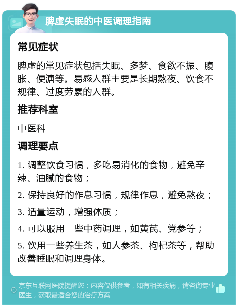 脾虚失眠的中医调理指南 常见症状 脾虚的常见症状包括失眠、多梦、食欲不振、腹胀、便溏等。易感人群主要是长期熬夜、饮食不规律、过度劳累的人群。 推荐科室 中医科 调理要点 1. 调整饮食习惯，多吃易消化的食物，避免辛辣、油腻的食物； 2. 保持良好的作息习惯，规律作息，避免熬夜； 3. 适量运动，增强体质； 4. 可以服用一些中药调理，如黄芪、党参等； 5. 饮用一些养生茶，如人参茶、枸杞茶等，帮助改善睡眠和调理身体。