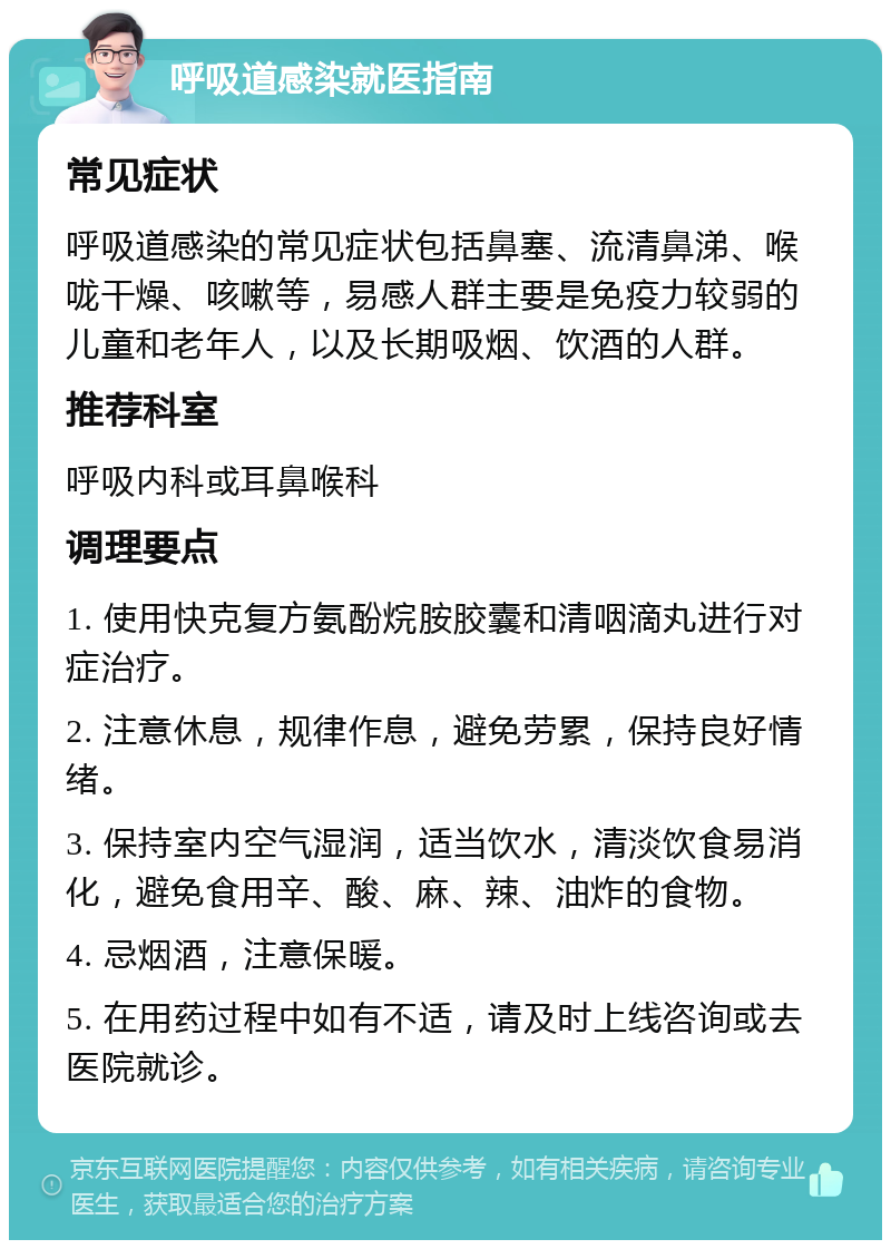 呼吸道感染就医指南 常见症状 呼吸道感染的常见症状包括鼻塞、流清鼻涕、喉咙干燥、咳嗽等，易感人群主要是免疫力较弱的儿童和老年人，以及长期吸烟、饮酒的人群。 推荐科室 呼吸内科或耳鼻喉科 调理要点 1. 使用快克复方氨酚烷胺胶囊和清咽滴丸进行对症治疗。 2. 注意休息，规律作息，避免劳累，保持良好情绪。 3. 保持室内空气湿润，适当饮水，清淡饮食易消化，避免食用辛、酸、麻、辣、油炸的食物。 4. 忌烟酒，注意保暖。 5. 在用药过程中如有不适，请及时上线咨询或去医院就诊。