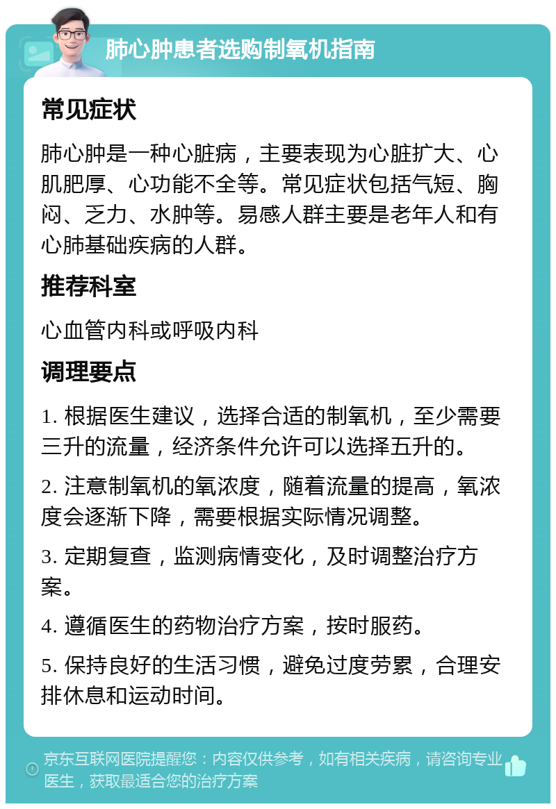 肺心肿患者选购制氧机指南 常见症状 肺心肿是一种心脏病，主要表现为心脏扩大、心肌肥厚、心功能不全等。常见症状包括气短、胸闷、乏力、水肿等。易感人群主要是老年人和有心肺基础疾病的人群。 推荐科室 心血管内科或呼吸内科 调理要点 1. 根据医生建议，选择合适的制氧机，至少需要三升的流量，经济条件允许可以选择五升的。 2. 注意制氧机的氧浓度，随着流量的提高，氧浓度会逐渐下降，需要根据实际情况调整。 3. 定期复查，监测病情变化，及时调整治疗方案。 4. 遵循医生的药物治疗方案，按时服药。 5. 保持良好的生活习惯，避免过度劳累，合理安排休息和运动时间。