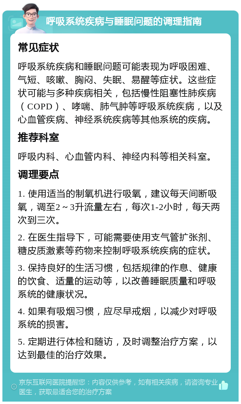 呼吸系统疾病与睡眠问题的调理指南 常见症状 呼吸系统疾病和睡眠问题可能表现为呼吸困难、气短、咳嗽、胸闷、失眠、易醒等症状。这些症状可能与多种疾病相关，包括慢性阻塞性肺疾病（COPD）、哮喘、肺气肿等呼吸系统疾病，以及心血管疾病、神经系统疾病等其他系统的疾病。 推荐科室 呼吸内科、心血管内科、神经内科等相关科室。 调理要点 1. 使用适当的制氧机进行吸氧，建议每天间断吸氧，调至2～3升流量左右，每次1-2小时，每天两次到三次。 2. 在医生指导下，可能需要使用支气管扩张剂、糖皮质激素等药物来控制呼吸系统疾病的症状。 3. 保持良好的生活习惯，包括规律的作息、健康的饮食、适量的运动等，以改善睡眠质量和呼吸系统的健康状况。 4. 如果有吸烟习惯，应尽早戒烟，以减少对呼吸系统的损害。 5. 定期进行体检和随访，及时调整治疗方案，以达到最佳的治疗效果。