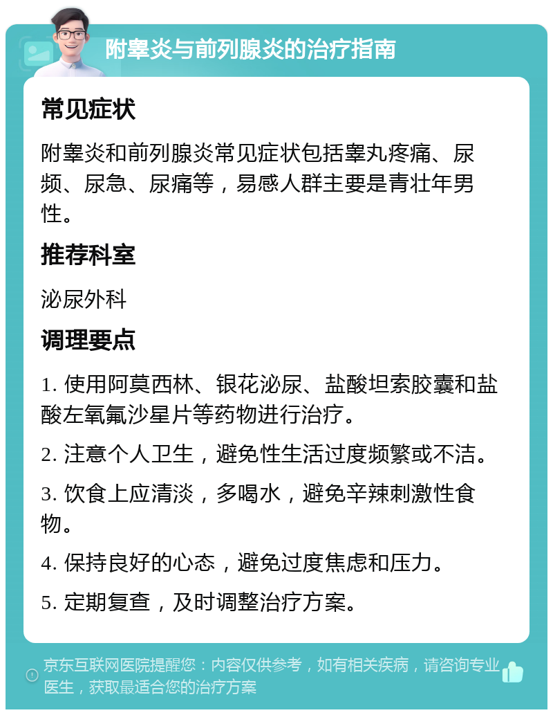 附睾炎与前列腺炎的治疗指南 常见症状 附睾炎和前列腺炎常见症状包括睾丸疼痛、尿频、尿急、尿痛等，易感人群主要是青壮年男性。 推荐科室 泌尿外科 调理要点 1. 使用阿莫西林、银花泌尿、盐酸坦索胶囊和盐酸左氧氟沙星片等药物进行治疗。 2. 注意个人卫生，避免性生活过度频繁或不洁。 3. 饮食上应清淡，多喝水，避免辛辣刺激性食物。 4. 保持良好的心态，避免过度焦虑和压力。 5. 定期复查，及时调整治疗方案。