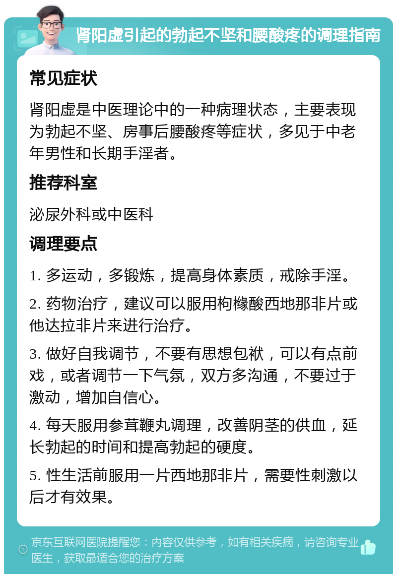 肾阳虚引起的勃起不坚和腰酸疼的调理指南 常见症状 肾阳虚是中医理论中的一种病理状态，主要表现为勃起不坚、房事后腰酸疼等症状，多见于中老年男性和长期手淫者。 推荐科室 泌尿外科或中医科 调理要点 1. 多运动，多锻炼，提高身体素质，戒除手淫。 2. 药物治疗，建议可以服用枸橼酸西地那非片或他达拉非片来进行治疗。 3. 做好自我调节，不要有思想包袱，可以有点前戏，或者调节一下气氛，双方多沟通，不要过于激动，增加自信心。 4. 每天服用参茸鞭丸调理，改善阴茎的供血，延长勃起的时间和提高勃起的硬度。 5. 性生活前服用一片西地那非片，需要性刺激以后才有效果。