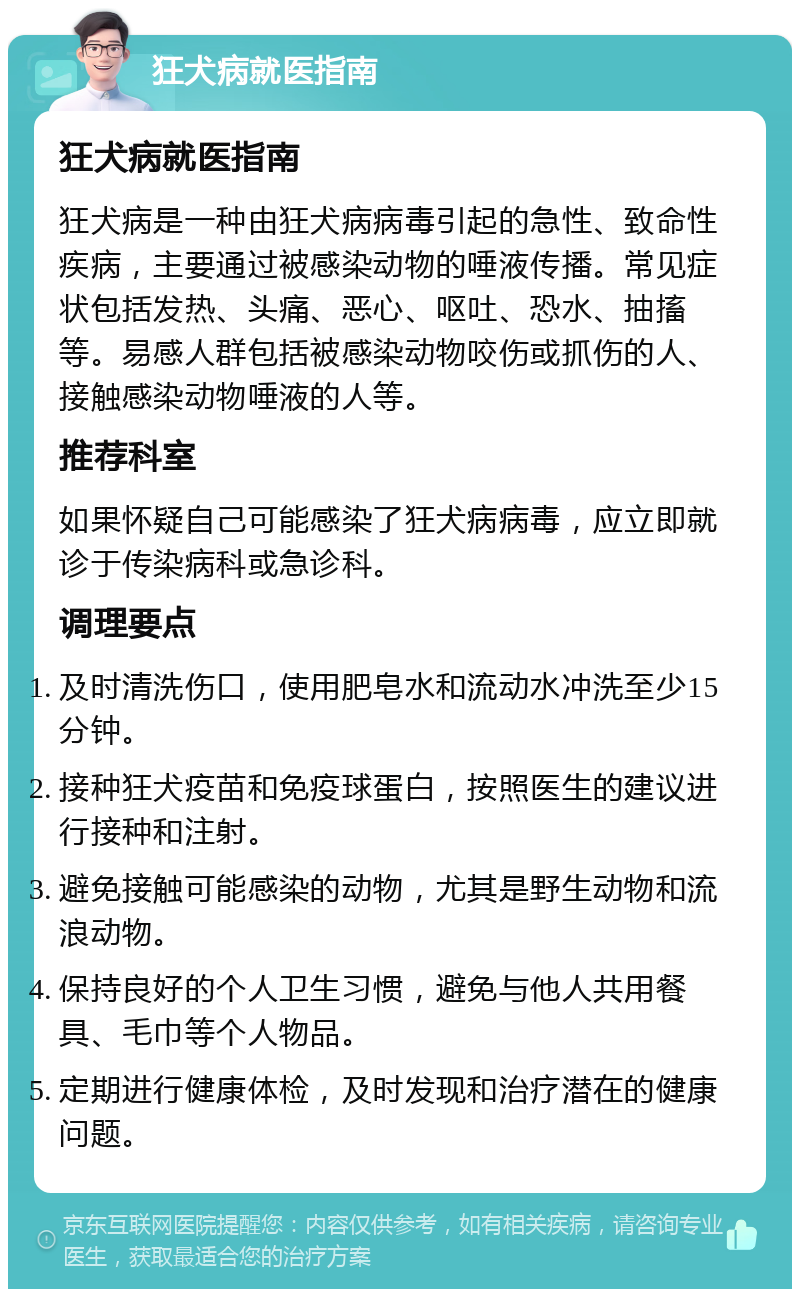 狂犬病就医指南 狂犬病就医指南 狂犬病是一种由狂犬病病毒引起的急性、致命性疾病，主要通过被感染动物的唾液传播。常见症状包括发热、头痛、恶心、呕吐、恐水、抽搐等。易感人群包括被感染动物咬伤或抓伤的人、接触感染动物唾液的人等。 推荐科室 如果怀疑自己可能感染了狂犬病病毒，应立即就诊于传染病科或急诊科。 调理要点 及时清洗伤口，使用肥皂水和流动水冲洗至少15分钟。 接种狂犬疫苗和免疫球蛋白，按照医生的建议进行接种和注射。 避免接触可能感染的动物，尤其是野生动物和流浪动物。 保持良好的个人卫生习惯，避免与他人共用餐具、毛巾等个人物品。 定期进行健康体检，及时发现和治疗潜在的健康问题。