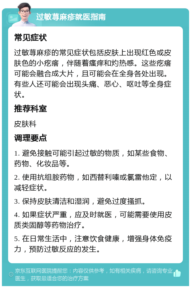 过敏荨麻疹就医指南 常见症状 过敏荨麻疹的常见症状包括皮肤上出现红色或皮肤色的小疙瘩，伴随着瘙痒和灼热感。这些疙瘩可能会融合成大片，且可能会在全身各处出现。有些人还可能会出现头痛、恶心、呕吐等全身症状。 推荐科室 皮肤科 调理要点 1. 避免接触可能引起过敏的物质，如某些食物、药物、化妆品等。 2. 使用抗组胺药物，如西替利嗪或氯雷他定，以减轻症状。 3. 保持皮肤清洁和湿润，避免过度搔抓。 4. 如果症状严重，应及时就医，可能需要使用皮质类固醇等药物治疗。 5. 在日常生活中，注意饮食健康，增强身体免疫力，预防过敏反应的发生。