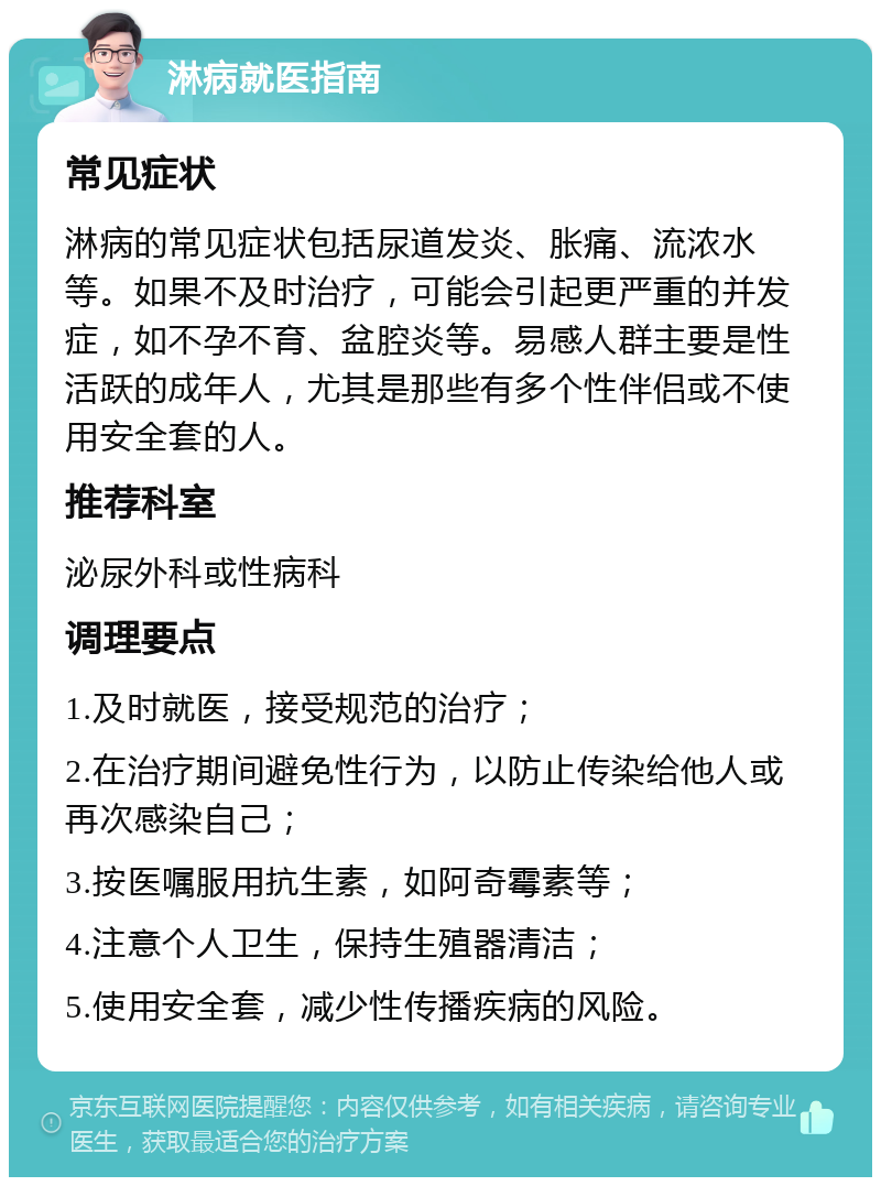 淋病就医指南 常见症状 淋病的常见症状包括尿道发炎、胀痛、流浓水等。如果不及时治疗，可能会引起更严重的并发症，如不孕不育、盆腔炎等。易感人群主要是性活跃的成年人，尤其是那些有多个性伴侣或不使用安全套的人。 推荐科室 泌尿外科或性病科 调理要点 1.及时就医，接受规范的治疗； 2.在治疗期间避免性行为，以防止传染给他人或再次感染自己； 3.按医嘱服用抗生素，如阿奇霉素等； 4.注意个人卫生，保持生殖器清洁； 5.使用安全套，减少性传播疾病的风险。