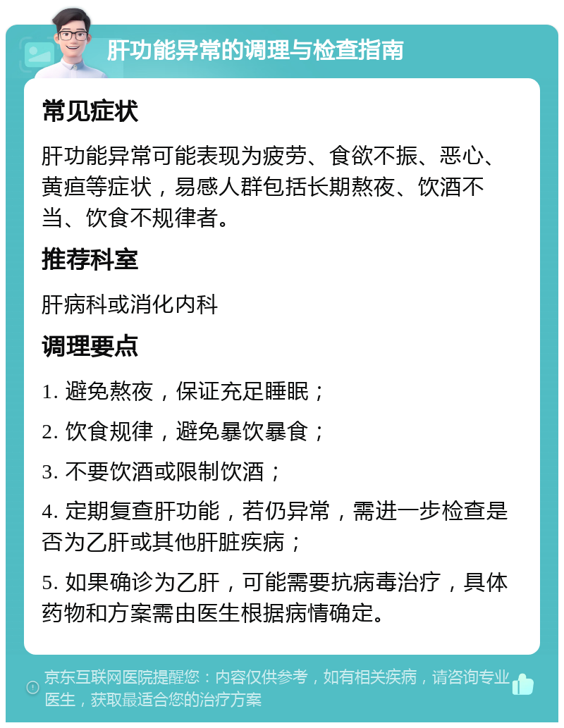 肝功能异常的调理与检查指南 常见症状 肝功能异常可能表现为疲劳、食欲不振、恶心、黄疸等症状，易感人群包括长期熬夜、饮酒不当、饮食不规律者。 推荐科室 肝病科或消化内科 调理要点 1. 避免熬夜，保证充足睡眠； 2. 饮食规律，避免暴饮暴食； 3. 不要饮酒或限制饮酒； 4. 定期复查肝功能，若仍异常，需进一步检查是否为乙肝或其他肝脏疾病； 5. 如果确诊为乙肝，可能需要抗病毒治疗，具体药物和方案需由医生根据病情确定。