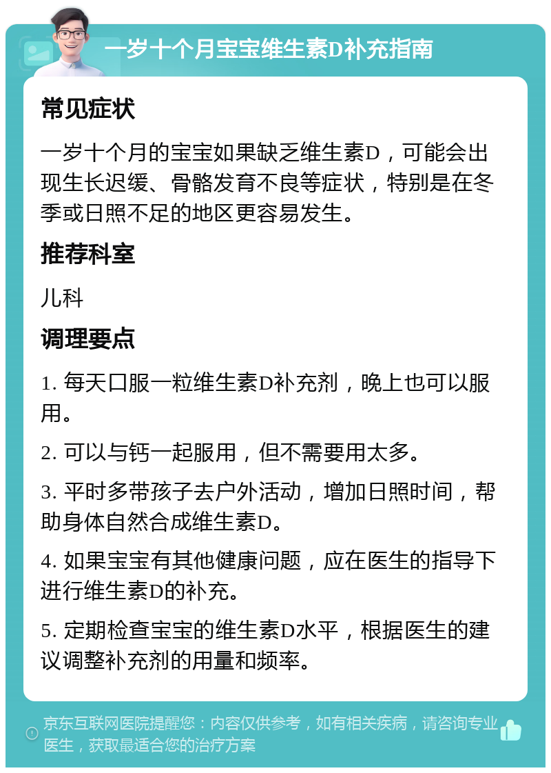 一岁十个月宝宝维生素D补充指南 常见症状 一岁十个月的宝宝如果缺乏维生素D，可能会出现生长迟缓、骨骼发育不良等症状，特别是在冬季或日照不足的地区更容易发生。 推荐科室 儿科 调理要点 1. 每天口服一粒维生素D补充剂，晚上也可以服用。 2. 可以与钙一起服用，但不需要用太多。 3. 平时多带孩子去户外活动，增加日照时间，帮助身体自然合成维生素D。 4. 如果宝宝有其他健康问题，应在医生的指导下进行维生素D的补充。 5. 定期检查宝宝的维生素D水平，根据医生的建议调整补充剂的用量和频率。