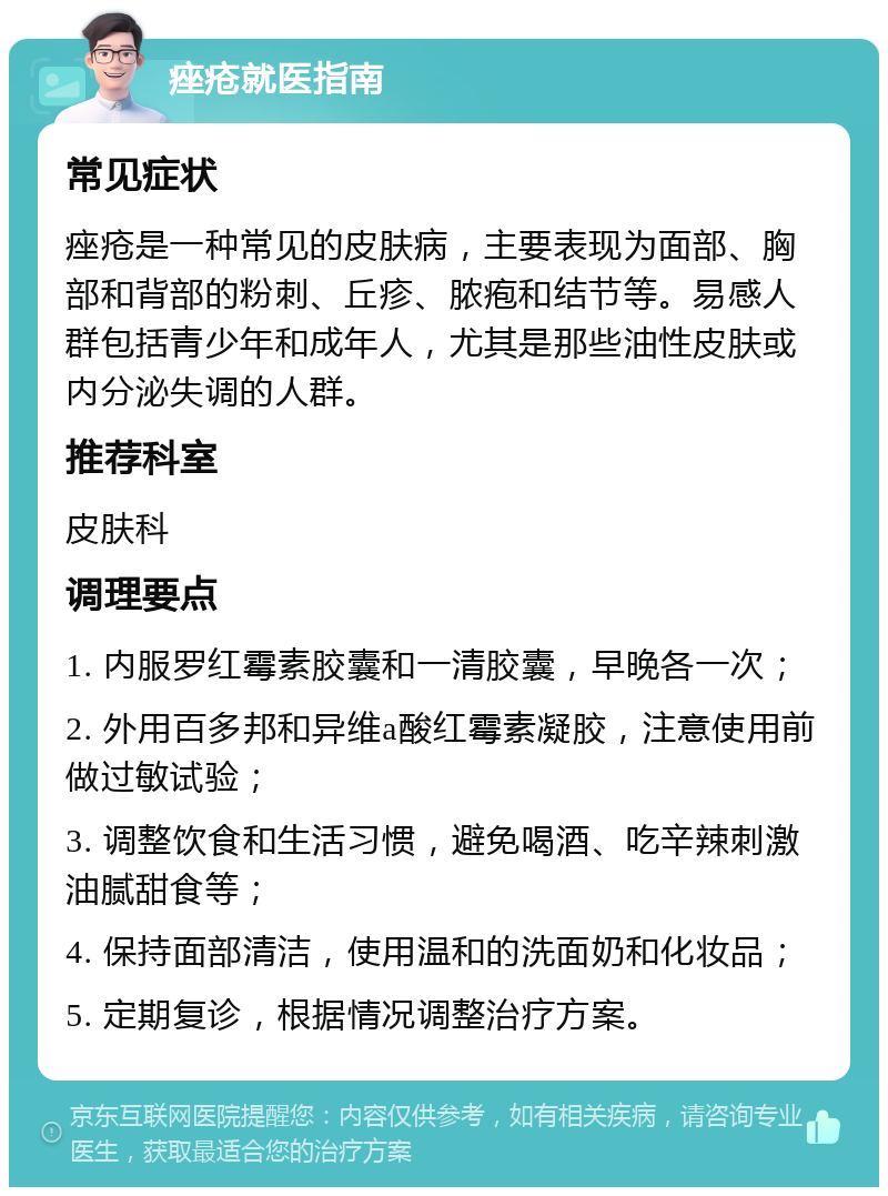 痤疮就医指南 常见症状 痤疮是一种常见的皮肤病，主要表现为面部、胸部和背部的粉刺、丘疹、脓疱和结节等。易感人群包括青少年和成年人，尤其是那些油性皮肤或内分泌失调的人群。 推荐科室 皮肤科 调理要点 1. 内服罗红霉素胶囊和一清胶囊，早晚各一次； 2. 外用百多邦和异维a酸红霉素凝胶，注意使用前做过敏试验； 3. 调整饮食和生活习惯，避免喝酒、吃辛辣刺激油腻甜食等； 4. 保持面部清洁，使用温和的洗面奶和化妆品； 5. 定期复诊，根据情况调整治疗方案。