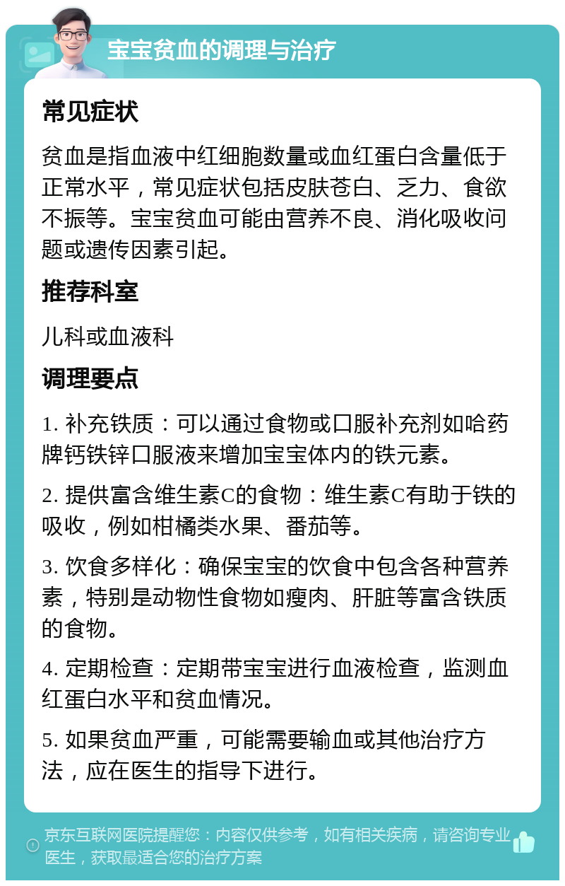 宝宝贫血的调理与治疗 常见症状 贫血是指血液中红细胞数量或血红蛋白含量低于正常水平，常见症状包括皮肤苍白、乏力、食欲不振等。宝宝贫血可能由营养不良、消化吸收问题或遗传因素引起。 推荐科室 儿科或血液科 调理要点 1. 补充铁质：可以通过食物或口服补充剂如哈药牌钙铁锌口服液来增加宝宝体内的铁元素。 2. 提供富含维生素C的食物：维生素C有助于铁的吸收，例如柑橘类水果、番茄等。 3. 饮食多样化：确保宝宝的饮食中包含各种营养素，特别是动物性食物如瘦肉、肝脏等富含铁质的食物。 4. 定期检查：定期带宝宝进行血液检查，监测血红蛋白水平和贫血情况。 5. 如果贫血严重，可能需要输血或其他治疗方法，应在医生的指导下进行。