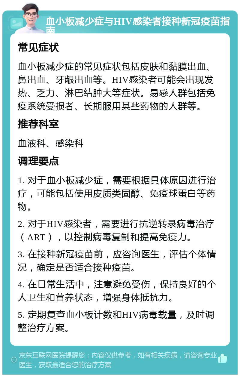 血小板减少症与HIV感染者接种新冠疫苗指南 常见症状 血小板减少症的常见症状包括皮肤和黏膜出血、鼻出血、牙龈出血等。HIV感染者可能会出现发热、乏力、淋巴结肿大等症状。易感人群包括免疫系统受损者、长期服用某些药物的人群等。 推荐科室 血液科、感染科 调理要点 1. 对于血小板减少症，需要根据具体原因进行治疗，可能包括使用皮质类固醇、免疫球蛋白等药物。 2. 对于HIV感染者，需要进行抗逆转录病毒治疗（ART），以控制病毒复制和提高免疫力。 3. 在接种新冠疫苗前，应咨询医生，评估个体情况，确定是否适合接种疫苗。 4. 在日常生活中，注意避免受伤，保持良好的个人卫生和营养状态，增强身体抵抗力。 5. 定期复查血小板计数和HIV病毒载量，及时调整治疗方案。