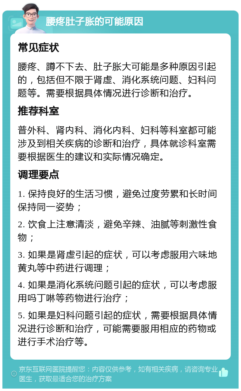 腰疼肚子胀的可能原因 常见症状 腰疼、蹲不下去、肚子胀大可能是多种原因引起的，包括但不限于肾虚、消化系统问题、妇科问题等。需要根据具体情况进行诊断和治疗。 推荐科室 普外科、肾内科、消化内科、妇科等科室都可能涉及到相关疾病的诊断和治疗，具体就诊科室需要根据医生的建议和实际情况确定。 调理要点 1. 保持良好的生活习惯，避免过度劳累和长时间保持同一姿势； 2. 饮食上注意清淡，避免辛辣、油腻等刺激性食物； 3. 如果是肾虚引起的症状，可以考虑服用六味地黄丸等中药进行调理； 4. 如果是消化系统问题引起的症状，可以考虑服用吗丁啉等药物进行治疗； 5. 如果是妇科问题引起的症状，需要根据具体情况进行诊断和治疗，可能需要服用相应的药物或进行手术治疗等。