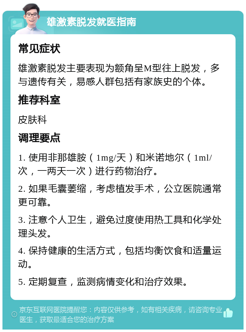 雄激素脱发就医指南 常见症状 雄激素脱发主要表现为额角呈M型往上脱发，多与遗传有关，易感人群包括有家族史的个体。 推荐科室 皮肤科 调理要点 1. 使用非那雄胺（1mg/天）和米诺地尔（1ml/次，一两天一次）进行药物治疗。 2. 如果毛囊萎缩，考虑植发手术，公立医院通常更可靠。 3. 注意个人卫生，避免过度使用热工具和化学处理头发。 4. 保持健康的生活方式，包括均衡饮食和适量运动。 5. 定期复查，监测病情变化和治疗效果。