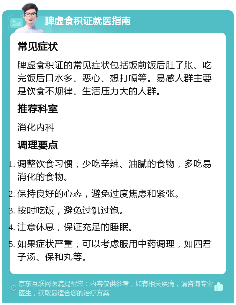 脾虚食积证就医指南 常见症状 脾虚食积证的常见症状包括饭前饭后肚子胀、吃完饭后口水多、恶心、想打嗝等。易感人群主要是饮食不规律、生活压力大的人群。 推荐科室 消化内科 调理要点 调整饮食习惯，少吃辛辣、油腻的食物，多吃易消化的食物。 保持良好的心态，避免过度焦虑和紧张。 按时吃饭，避免过饥过饱。 注意休息，保证充足的睡眠。 如果症状严重，可以考虑服用中药调理，如四君子汤、保和丸等。