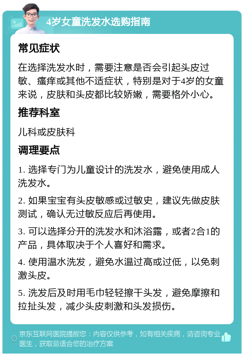 4岁女童洗发水选购指南 常见症状 在选择洗发水时，需要注意是否会引起头皮过敏、瘙痒或其他不适症状，特别是对于4岁的女童来说，皮肤和头皮都比较娇嫩，需要格外小心。 推荐科室 儿科或皮肤科 调理要点 1. 选择专门为儿童设计的洗发水，避免使用成人洗发水。 2. 如果宝宝有头皮敏感或过敏史，建议先做皮肤测试，确认无过敏反应后再使用。 3. 可以选择分开的洗发水和沐浴露，或者2合1的产品，具体取决于个人喜好和需求。 4. 使用温水洗发，避免水温过高或过低，以免刺激头皮。 5. 洗发后及时用毛巾轻轻擦干头发，避免摩擦和拉扯头发，减少头皮刺激和头发损伤。