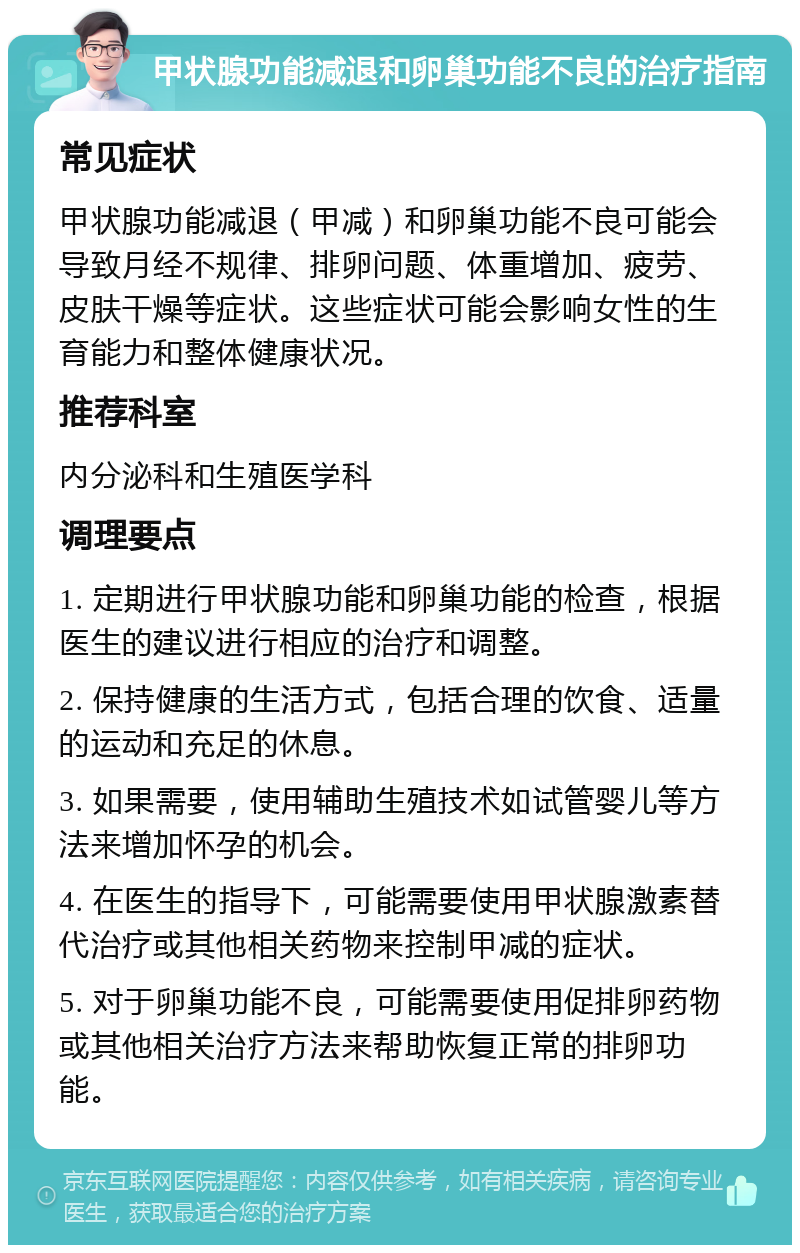 甲状腺功能减退和卵巢功能不良的治疗指南 常见症状 甲状腺功能减退（甲减）和卵巢功能不良可能会导致月经不规律、排卵问题、体重增加、疲劳、皮肤干燥等症状。这些症状可能会影响女性的生育能力和整体健康状况。 推荐科室 内分泌科和生殖医学科 调理要点 1. 定期进行甲状腺功能和卵巢功能的检查，根据医生的建议进行相应的治疗和调整。 2. 保持健康的生活方式，包括合理的饮食、适量的运动和充足的休息。 3. 如果需要，使用辅助生殖技术如试管婴儿等方法来增加怀孕的机会。 4. 在医生的指导下，可能需要使用甲状腺激素替代治疗或其他相关药物来控制甲减的症状。 5. 对于卵巢功能不良，可能需要使用促排卵药物或其他相关治疗方法来帮助恢复正常的排卵功能。