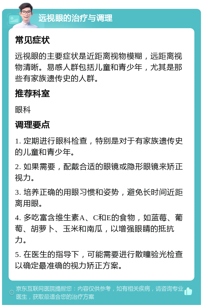 远视眼的治疗与调理 常见症状 远视眼的主要症状是近距离视物模糊，远距离视物清晰。易感人群包括儿童和青少年，尤其是那些有家族遗传史的人群。 推荐科室 眼科 调理要点 1. 定期进行眼科检查，特别是对于有家族遗传史的儿童和青少年。 2. 如果需要，配戴合适的眼镜或隐形眼镜来矫正视力。 3. 培养正确的用眼习惯和姿势，避免长时间近距离用眼。 4. 多吃富含维生素A、C和E的食物，如蓝莓、葡萄、胡萝卜、玉米和南瓜，以增强眼睛的抵抗力。 5. 在医生的指导下，可能需要进行散瞳验光检查以确定最准确的视力矫正方案。