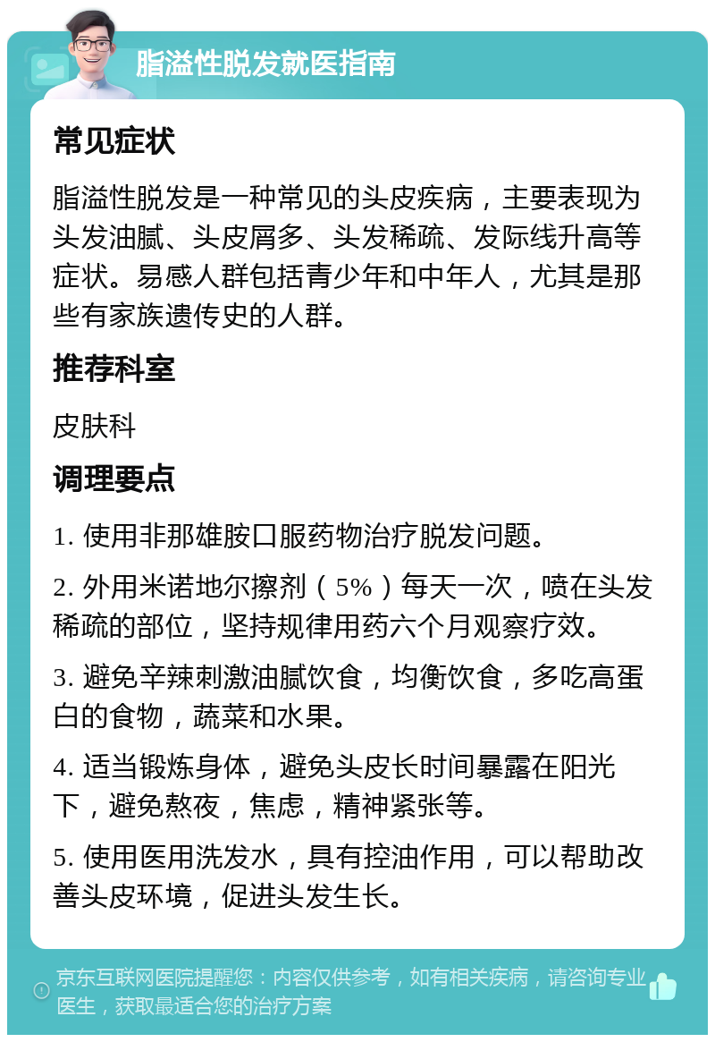 脂溢性脱发就医指南 常见症状 脂溢性脱发是一种常见的头皮疾病，主要表现为头发油腻、头皮屑多、头发稀疏、发际线升高等症状。易感人群包括青少年和中年人，尤其是那些有家族遗传史的人群。 推荐科室 皮肤科 调理要点 1. 使用非那雄胺口服药物治疗脱发问题。 2. 外用米诺地尔擦剂（5%）每天一次，喷在头发稀疏的部位，坚持规律用药六个月观察疗效。 3. 避免辛辣刺激油腻饮食，均衡饮食，多吃高蛋白的食物，蔬菜和水果。 4. 适当锻炼身体，避免头皮长时间暴露在阳光下，避免熬夜，焦虑，精神紧张等。 5. 使用医用洗发水，具有控油作用，可以帮助改善头皮环境，促进头发生长。