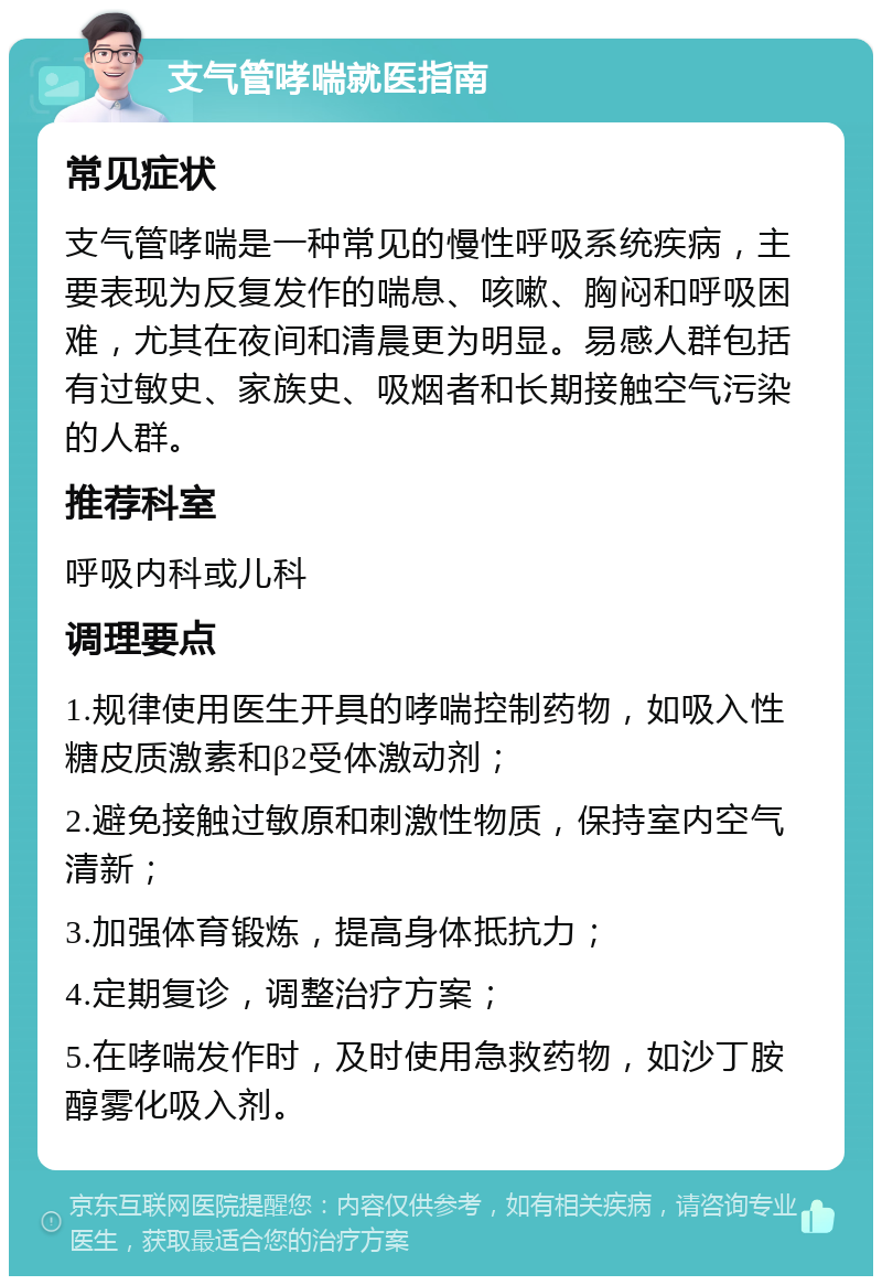 支气管哮喘就医指南 常见症状 支气管哮喘是一种常见的慢性呼吸系统疾病，主要表现为反复发作的喘息、咳嗽、胸闷和呼吸困难，尤其在夜间和清晨更为明显。易感人群包括有过敏史、家族史、吸烟者和长期接触空气污染的人群。 推荐科室 呼吸内科或儿科 调理要点 1.规律使用医生开具的哮喘控制药物，如吸入性糖皮质激素和β2受体激动剂； 2.避免接触过敏原和刺激性物质，保持室内空气清新； 3.加强体育锻炼，提高身体抵抗力； 4.定期复诊，调整治疗方案； 5.在哮喘发作时，及时使用急救药物，如沙丁胺醇雾化吸入剂。