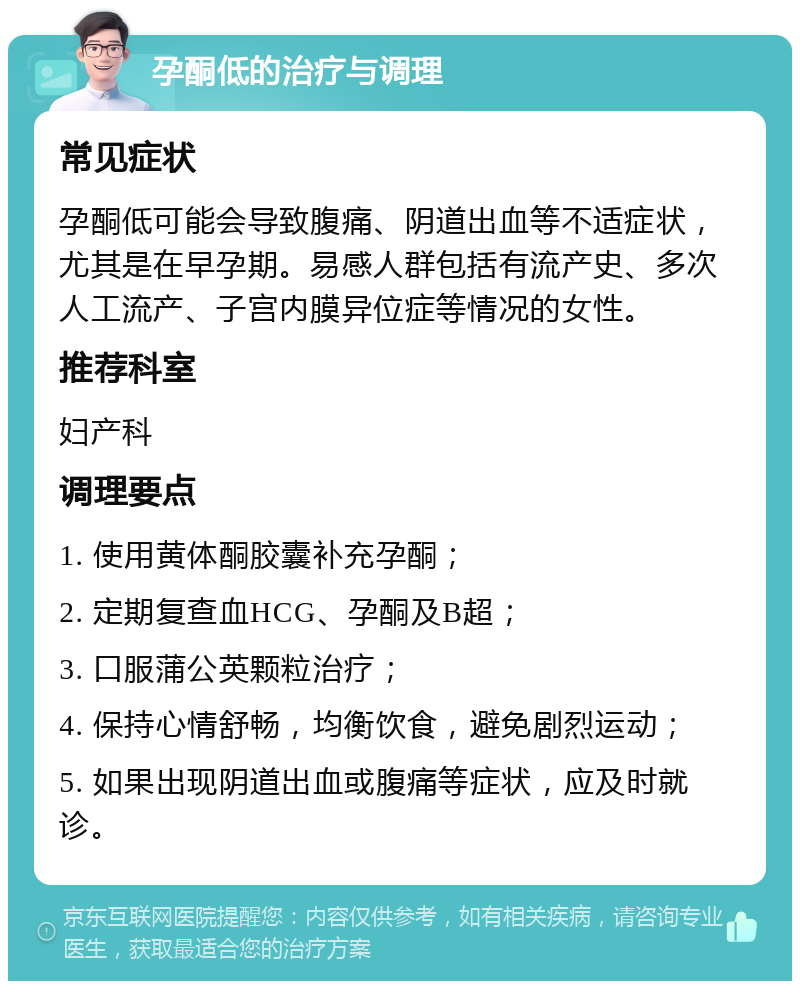 孕酮低的治疗与调理 常见症状 孕酮低可能会导致腹痛、阴道出血等不适症状，尤其是在早孕期。易感人群包括有流产史、多次人工流产、子宫内膜异位症等情况的女性。 推荐科室 妇产科 调理要点 1. 使用黄体酮胶囊补充孕酮； 2. 定期复查血HCG、孕酮及B超； 3. 口服蒲公英颗粒治疗； 4. 保持心情舒畅，均衡饮食，避免剧烈运动； 5. 如果出现阴道出血或腹痛等症状，应及时就诊。