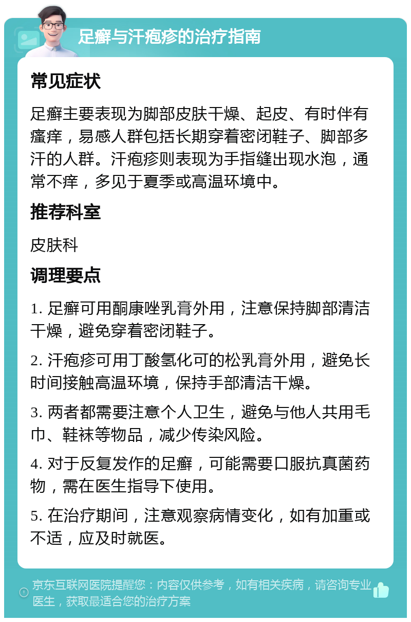 足癣与汗疱疹的治疗指南 常见症状 足癣主要表现为脚部皮肤干燥、起皮、有时伴有瘙痒，易感人群包括长期穿着密闭鞋子、脚部多汗的人群。汗疱疹则表现为手指缝出现水泡，通常不痒，多见于夏季或高温环境中。 推荐科室 皮肤科 调理要点 1. 足癣可用酮康唑乳膏外用，注意保持脚部清洁干燥，避免穿着密闭鞋子。 2. 汗疱疹可用丁酸氢化可的松乳膏外用，避免长时间接触高温环境，保持手部清洁干燥。 3. 两者都需要注意个人卫生，避免与他人共用毛巾、鞋袜等物品，减少传染风险。 4. 对于反复发作的足癣，可能需要口服抗真菌药物，需在医生指导下使用。 5. 在治疗期间，注意观察病情变化，如有加重或不适，应及时就医。