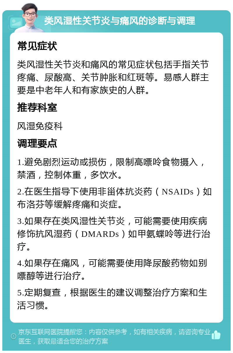 类风湿性关节炎与痛风的诊断与调理 常见症状 类风湿性关节炎和痛风的常见症状包括手指关节疼痛、尿酸高、关节肿胀和红斑等。易感人群主要是中老年人和有家族史的人群。 推荐科室 风湿免疫科 调理要点 1.避免剧烈运动或损伤，限制高嘌呤食物摄入，禁酒，控制体重，多饮水。 2.在医生指导下使用非甾体抗炎药（NSAIDs）如布洛芬等缓解疼痛和炎症。 3.如果存在类风湿性关节炎，可能需要使用疾病修饰抗风湿药（DMARDs）如甲氨蝶呤等进行治疗。 4.如果存在痛风，可能需要使用降尿酸药物如别嘌醇等进行治疗。 5.定期复查，根据医生的建议调整治疗方案和生活习惯。