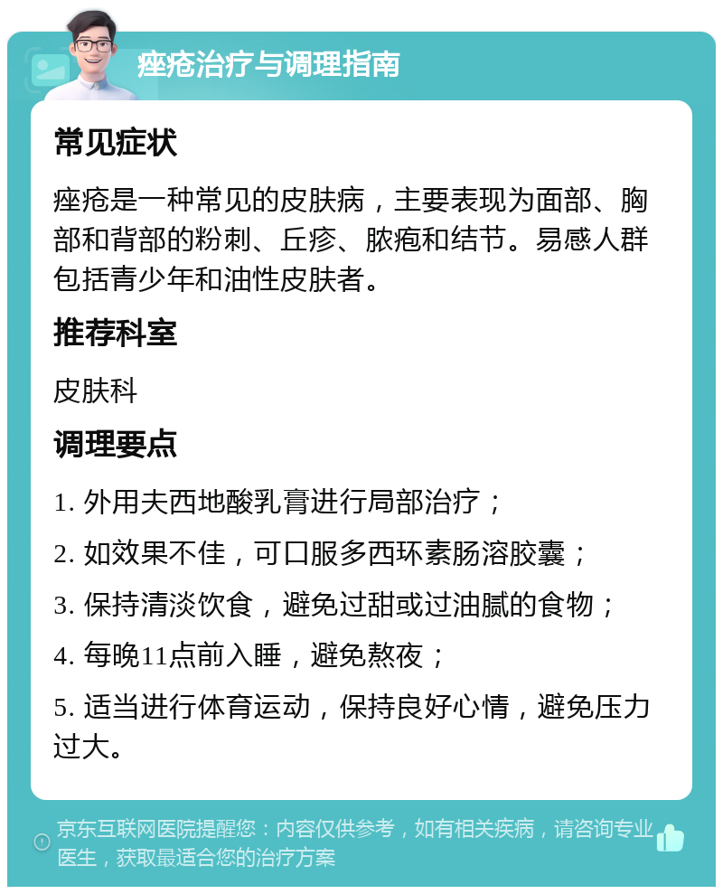 痤疮治疗与调理指南 常见症状 痤疮是一种常见的皮肤病，主要表现为面部、胸部和背部的粉刺、丘疹、脓疱和结节。易感人群包括青少年和油性皮肤者。 推荐科室 皮肤科 调理要点 1. 外用夫西地酸乳膏进行局部治疗； 2. 如效果不佳，可口服多西环素肠溶胶囊； 3. 保持清淡饮食，避免过甜或过油腻的食物； 4. 每晚11点前入睡，避免熬夜； 5. 适当进行体育运动，保持良好心情，避免压力过大。