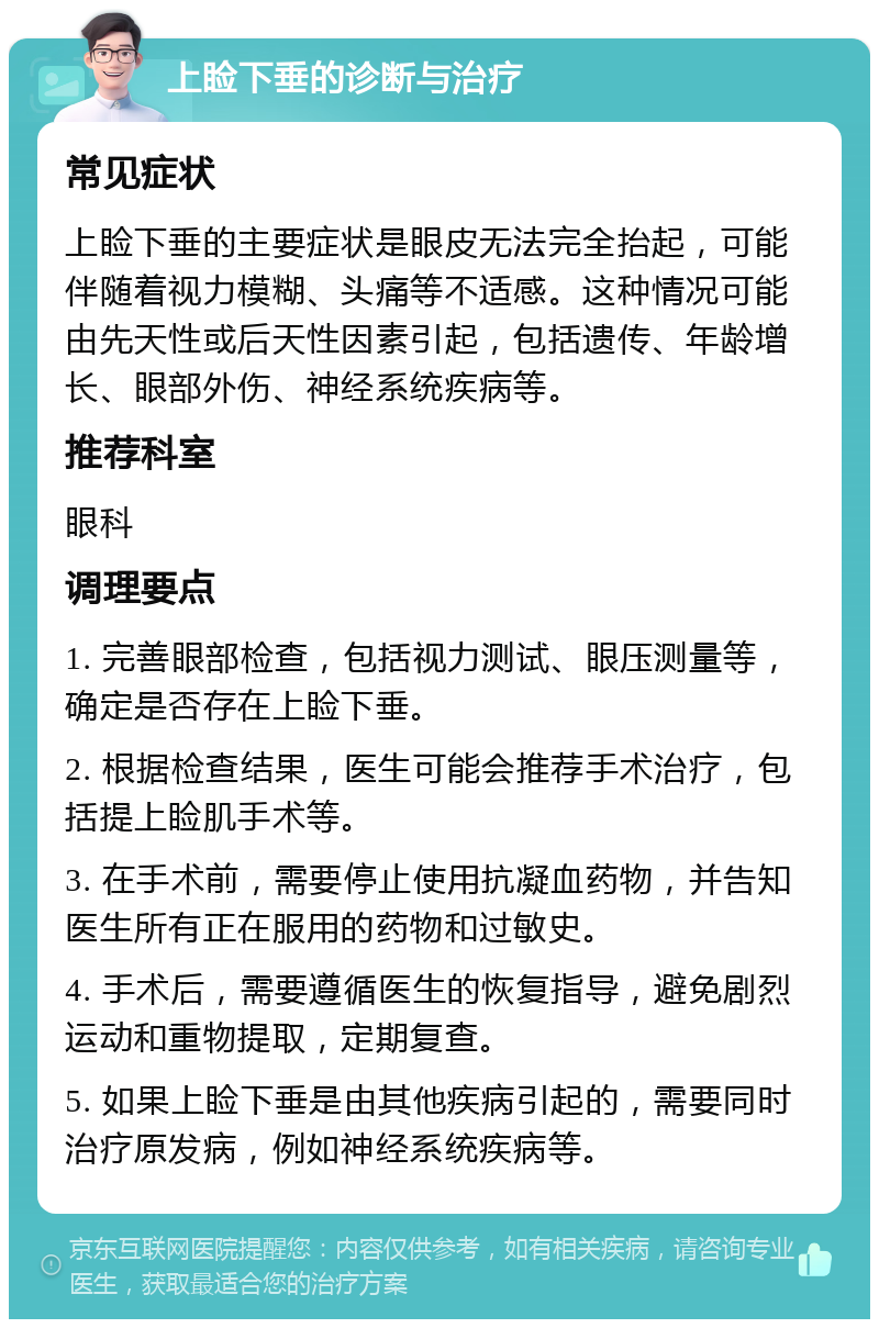 上睑下垂的诊断与治疗 常见症状 上睑下垂的主要症状是眼皮无法完全抬起，可能伴随着视力模糊、头痛等不适感。这种情况可能由先天性或后天性因素引起，包括遗传、年龄增长、眼部外伤、神经系统疾病等。 推荐科室 眼科 调理要点 1. 完善眼部检查，包括视力测试、眼压测量等，确定是否存在上睑下垂。 2. 根据检查结果，医生可能会推荐手术治疗，包括提上睑肌手术等。 3. 在手术前，需要停止使用抗凝血药物，并告知医生所有正在服用的药物和过敏史。 4. 手术后，需要遵循医生的恢复指导，避免剧烈运动和重物提取，定期复查。 5. 如果上睑下垂是由其他疾病引起的，需要同时治疗原发病，例如神经系统疾病等。