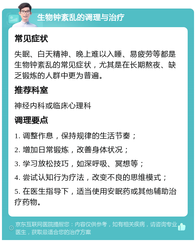 生物钟紊乱的调理与治疗 常见症状 失眠、白天精神、晚上难以入睡、易疲劳等都是生物钟紊乱的常见症状，尤其是在长期熬夜、缺乏锻炼的人群中更为普遍。 推荐科室 神经内科或临床心理科 调理要点 1. 调整作息，保持规律的生活节奏； 2. 增加日常锻炼，改善身体状况； 3. 学习放松技巧，如深呼吸、冥想等； 4. 尝试认知行为疗法，改变不良的思维模式； 5. 在医生指导下，适当使用安眠药或其他辅助治疗药物。