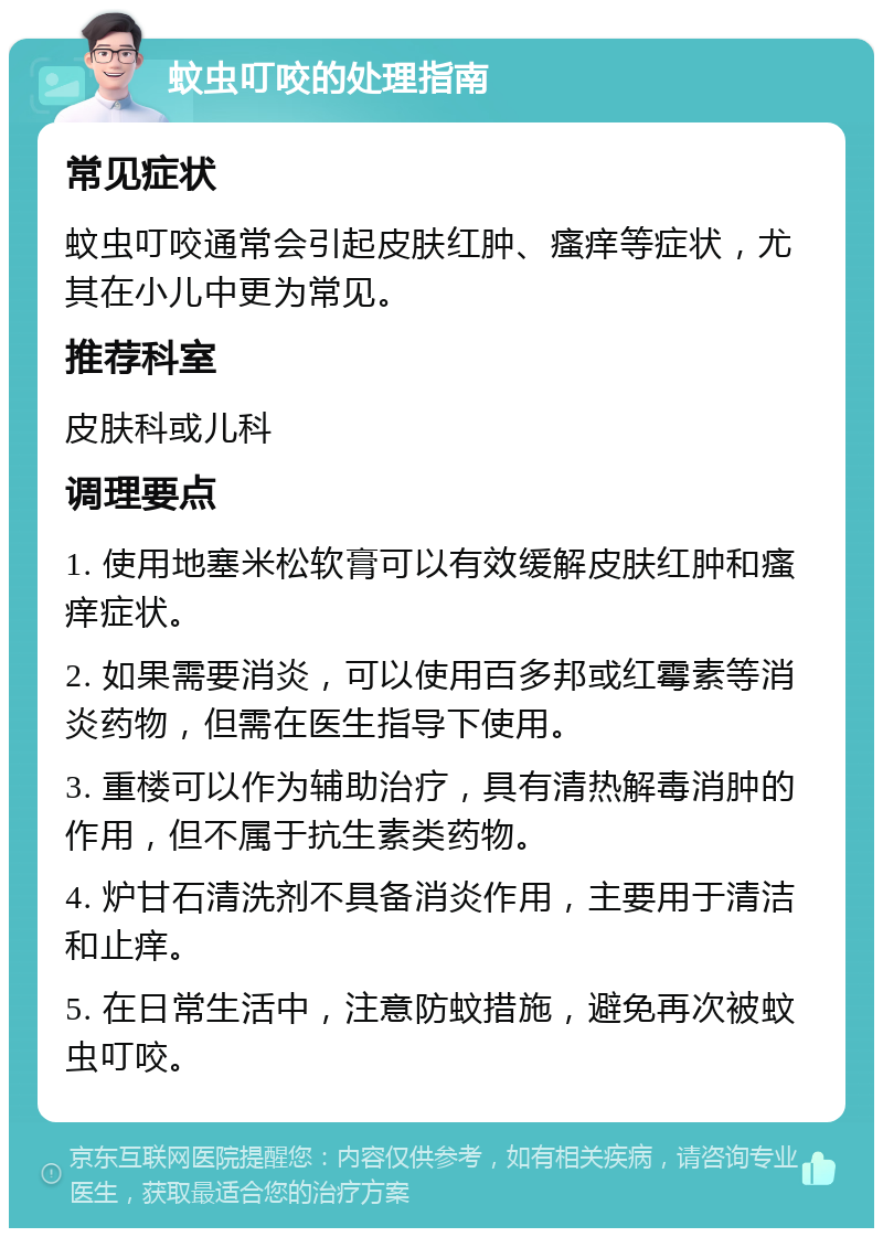 蚊虫叮咬的处理指南 常见症状 蚊虫叮咬通常会引起皮肤红肿、瘙痒等症状，尤其在小儿中更为常见。 推荐科室 皮肤科或儿科 调理要点 1. 使用地塞米松软膏可以有效缓解皮肤红肿和瘙痒症状。 2. 如果需要消炎，可以使用百多邦或红霉素等消炎药物，但需在医生指导下使用。 3. 重楼可以作为辅助治疗，具有清热解毒消肿的作用，但不属于抗生素类药物。 4. 炉甘石清洗剂不具备消炎作用，主要用于清洁和止痒。 5. 在日常生活中，注意防蚊措施，避免再次被蚊虫叮咬。