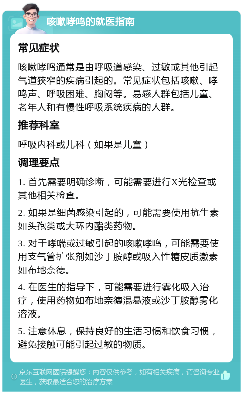 咳嗽哮鸣的就医指南 常见症状 咳嗽哮鸣通常是由呼吸道感染、过敏或其他引起气道狭窄的疾病引起的。常见症状包括咳嗽、哮鸣声、呼吸困难、胸闷等。易感人群包括儿童、老年人和有慢性呼吸系统疾病的人群。 推荐科室 呼吸内科或儿科（如果是儿童） 调理要点 1. 首先需要明确诊断，可能需要进行X光检查或其他相关检查。 2. 如果是细菌感染引起的，可能需要使用抗生素如头孢类或大环内酯类药物。 3. 对于哮喘或过敏引起的咳嗽哮鸣，可能需要使用支气管扩张剂如沙丁胺醇或吸入性糖皮质激素如布地奈德。 4. 在医生的指导下，可能需要进行雾化吸入治疗，使用药物如布地奈德混悬液或沙丁胺醇雾化溶液。 5. 注意休息，保持良好的生活习惯和饮食习惯，避免接触可能引起过敏的物质。