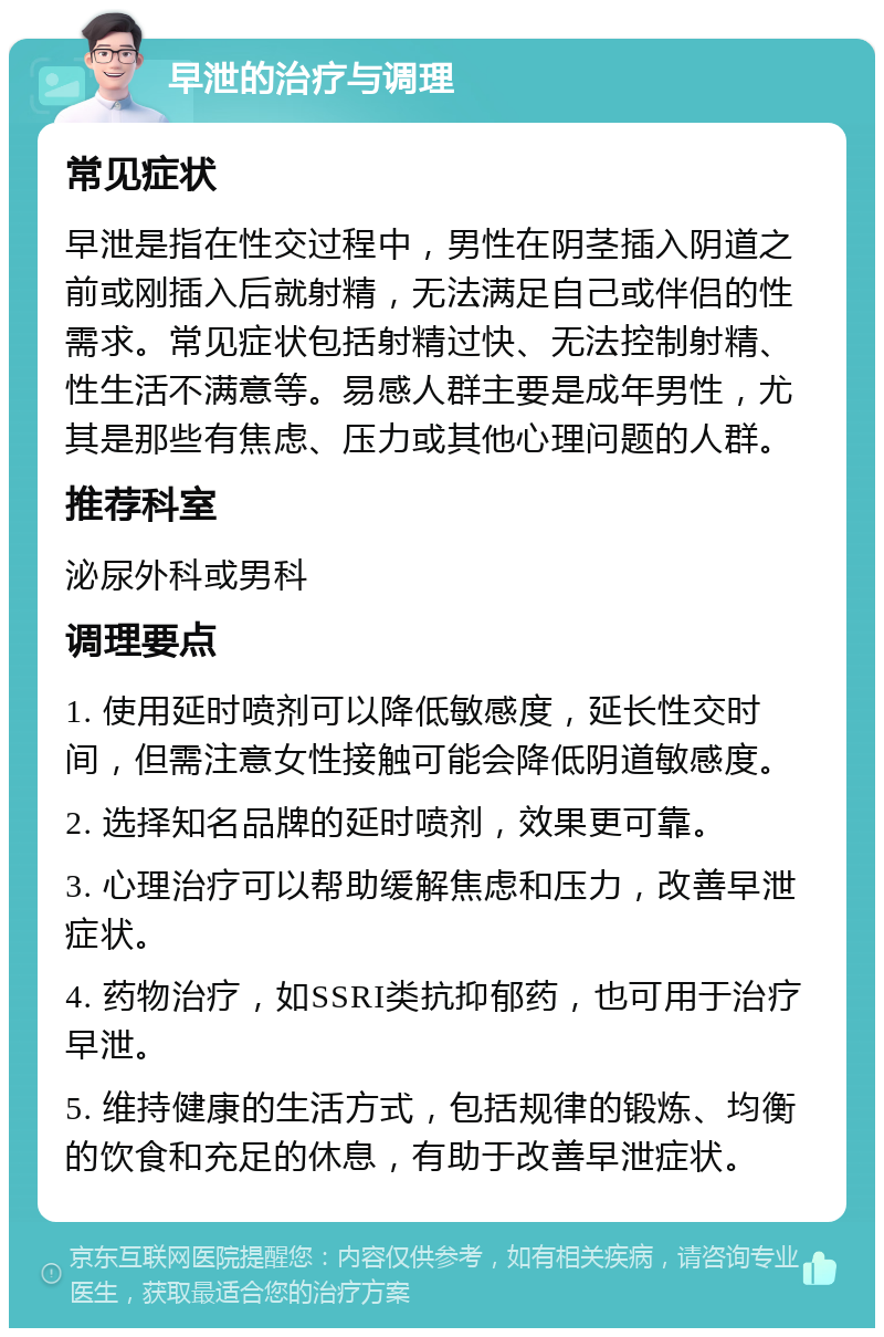 早泄的治疗与调理 常见症状 早泄是指在性交过程中，男性在阴茎插入阴道之前或刚插入后就射精，无法满足自己或伴侣的性需求。常见症状包括射精过快、无法控制射精、性生活不满意等。易感人群主要是成年男性，尤其是那些有焦虑、压力或其他心理问题的人群。 推荐科室 泌尿外科或男科 调理要点 1. 使用延时喷剂可以降低敏感度，延长性交时间，但需注意女性接触可能会降低阴道敏感度。 2. 选择知名品牌的延时喷剂，效果更可靠。 3. 心理治疗可以帮助缓解焦虑和压力，改善早泄症状。 4. 药物治疗，如SSRI类抗抑郁药，也可用于治疗早泄。 5. 维持健康的生活方式，包括规律的锻炼、均衡的饮食和充足的休息，有助于改善早泄症状。