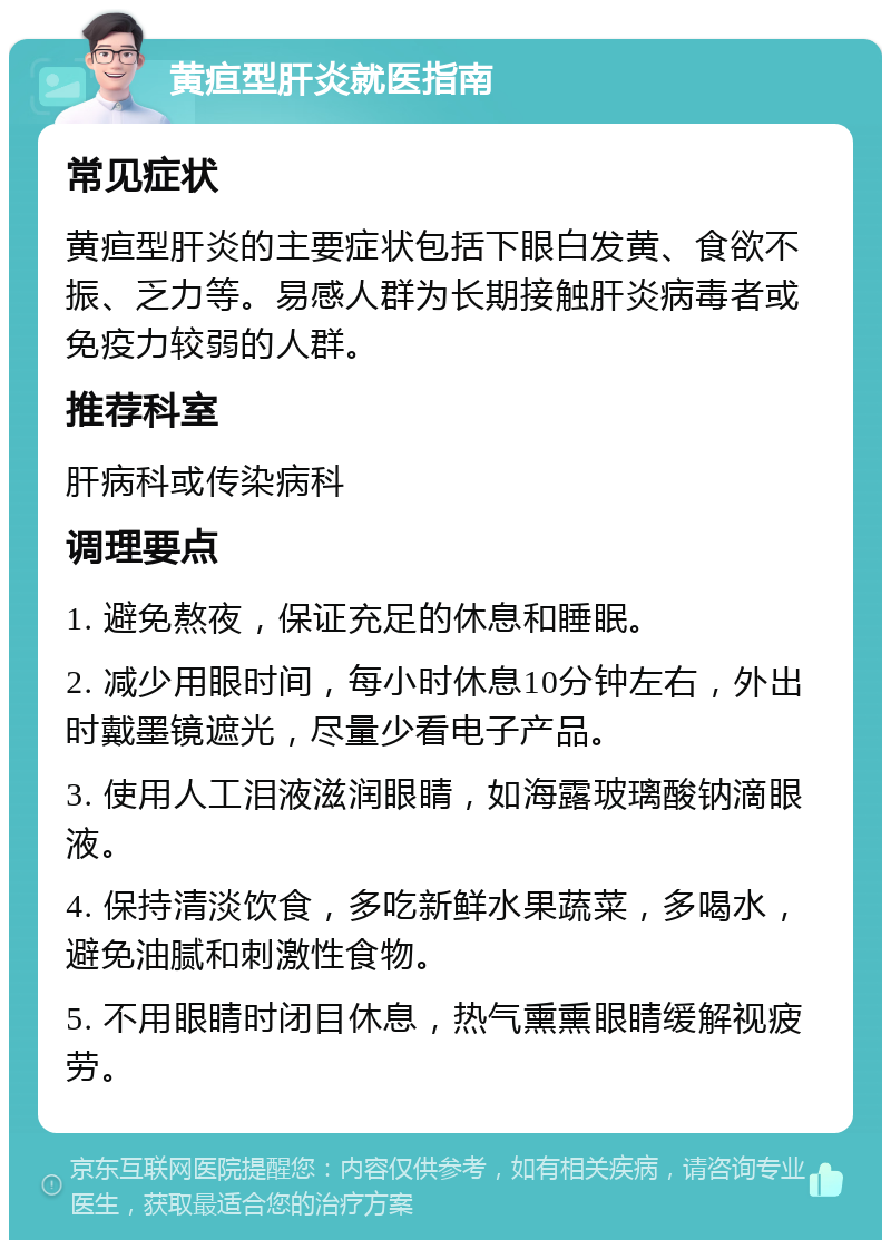 黄疸型肝炎就医指南 常见症状 黄疸型肝炎的主要症状包括下眼白发黄、食欲不振、乏力等。易感人群为长期接触肝炎病毒者或免疫力较弱的人群。 推荐科室 肝病科或传染病科 调理要点 1. 避免熬夜，保证充足的休息和睡眠。 2. 减少用眼时间，每小时休息10分钟左右，外出时戴墨镜遮光，尽量少看电子产品。 3. 使用人工泪液滋润眼睛，如海露玻璃酸钠滴眼液。 4. 保持清淡饮食，多吃新鲜水果蔬菜，多喝水，避免油腻和刺激性食物。 5. 不用眼睛时闭目休息，热气熏熏眼睛缓解视疲劳。