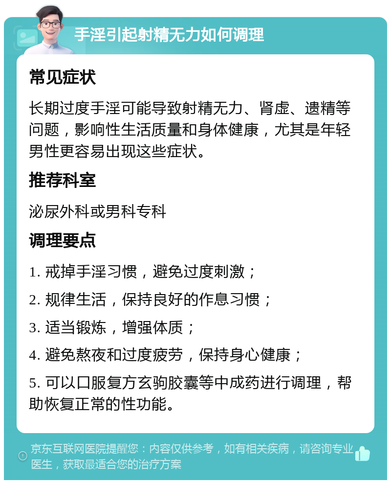 手淫引起射精无力如何调理 常见症状 长期过度手淫可能导致射精无力、肾虚、遗精等问题，影响性生活质量和身体健康，尤其是年轻男性更容易出现这些症状。 推荐科室 泌尿外科或男科专科 调理要点 1. 戒掉手淫习惯，避免过度刺激； 2. 规律生活，保持良好的作息习惯； 3. 适当锻炼，增强体质； 4. 避免熬夜和过度疲劳，保持身心健康； 5. 可以口服复方玄驹胶囊等中成药进行调理，帮助恢复正常的性功能。