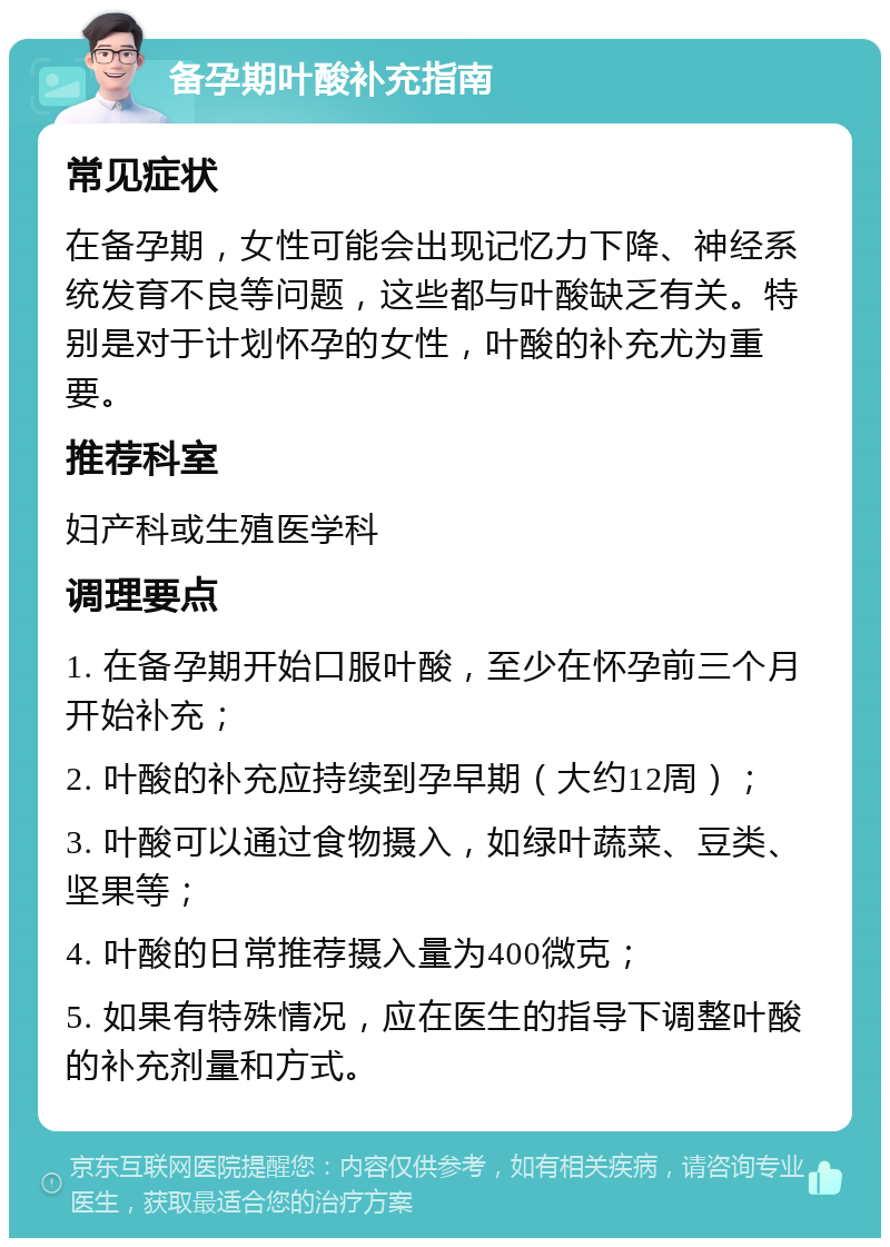 备孕期叶酸补充指南 常见症状 在备孕期，女性可能会出现记忆力下降、神经系统发育不良等问题，这些都与叶酸缺乏有关。特别是对于计划怀孕的女性，叶酸的补充尤为重要。 推荐科室 妇产科或生殖医学科 调理要点 1. 在备孕期开始口服叶酸，至少在怀孕前三个月开始补充； 2. 叶酸的补充应持续到孕早期（大约12周）； 3. 叶酸可以通过食物摄入，如绿叶蔬菜、豆类、坚果等； 4. 叶酸的日常推荐摄入量为400微克； 5. 如果有特殊情况，应在医生的指导下调整叶酸的补充剂量和方式。