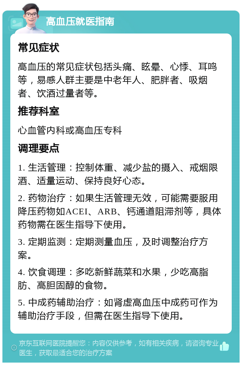 高血压就医指南 常见症状 高血压的常见症状包括头痛、眩晕、心悸、耳鸣等，易感人群主要是中老年人、肥胖者、吸烟者、饮酒过量者等。 推荐科室 心血管内科或高血压专科 调理要点 1. 生活管理：控制体重、减少盐的摄入、戒烟限酒、适量运动、保持良好心态。 2. 药物治疗：如果生活管理无效，可能需要服用降压药物如ACEI、ARB、钙通道阻滞剂等，具体药物需在医生指导下使用。 3. 定期监测：定期测量血压，及时调整治疗方案。 4. 饮食调理：多吃新鲜蔬菜和水果，少吃高脂肪、高胆固醇的食物。 5. 中成药辅助治疗：如肾虚高血压中成药可作为辅助治疗手段，但需在医生指导下使用。