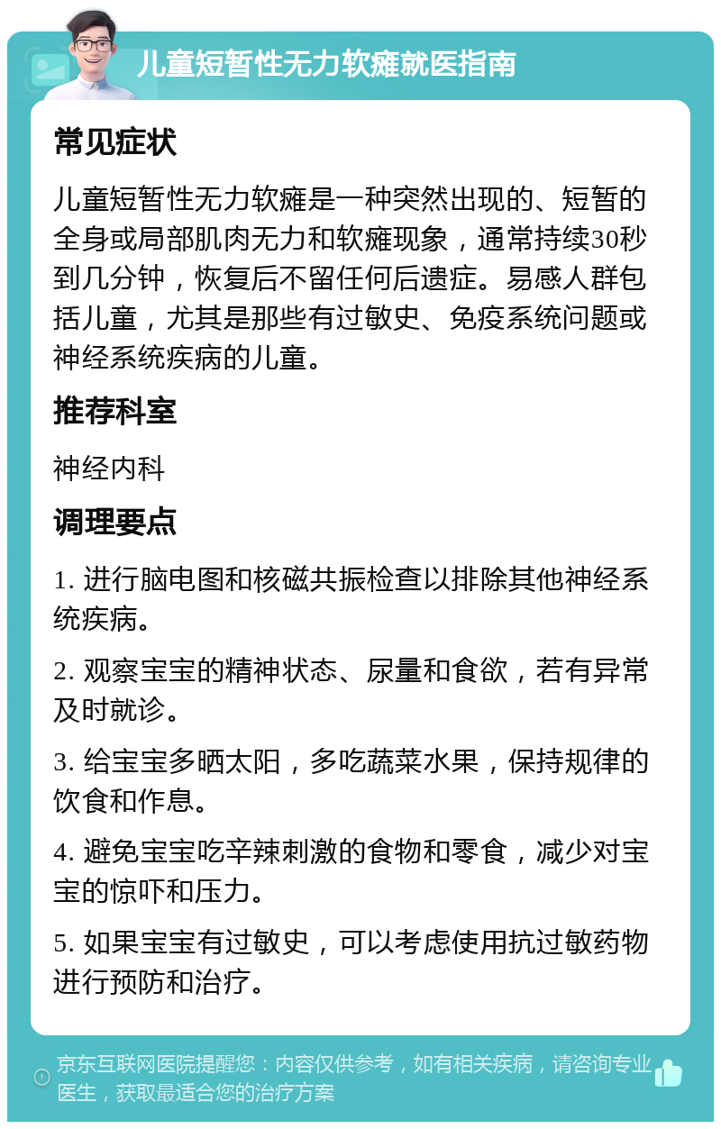 儿童短暂性无力软瘫就医指南 常见症状 儿童短暂性无力软瘫是一种突然出现的、短暂的全身或局部肌肉无力和软瘫现象，通常持续30秒到几分钟，恢复后不留任何后遗症。易感人群包括儿童，尤其是那些有过敏史、免疫系统问题或神经系统疾病的儿童。 推荐科室 神经内科 调理要点 1. 进行脑电图和核磁共振检查以排除其他神经系统疾病。 2. 观察宝宝的精神状态、尿量和食欲，若有异常及时就诊。 3. 给宝宝多晒太阳，多吃蔬菜水果，保持规律的饮食和作息。 4. 避免宝宝吃辛辣刺激的食物和零食，减少对宝宝的惊吓和压力。 5. 如果宝宝有过敏史，可以考虑使用抗过敏药物进行预防和治疗。