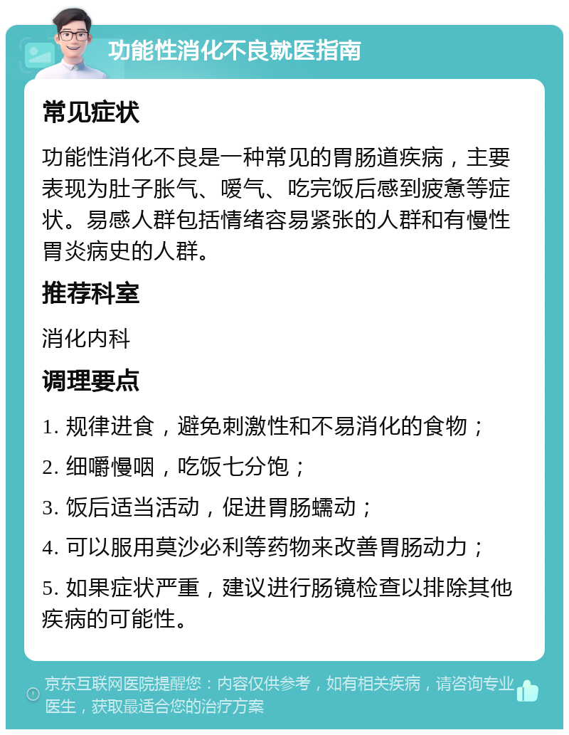 功能性消化不良就医指南 常见症状 功能性消化不良是一种常见的胃肠道疾病，主要表现为肚子胀气、嗳气、吃完饭后感到疲惫等症状。易感人群包括情绪容易紧张的人群和有慢性胃炎病史的人群。 推荐科室 消化内科 调理要点 1. 规律进食，避免刺激性和不易消化的食物； 2. 细嚼慢咽，吃饭七分饱； 3. 饭后适当活动，促进胃肠蠕动； 4. 可以服用莫沙必利等药物来改善胃肠动力； 5. 如果症状严重，建议进行肠镜检查以排除其他疾病的可能性。