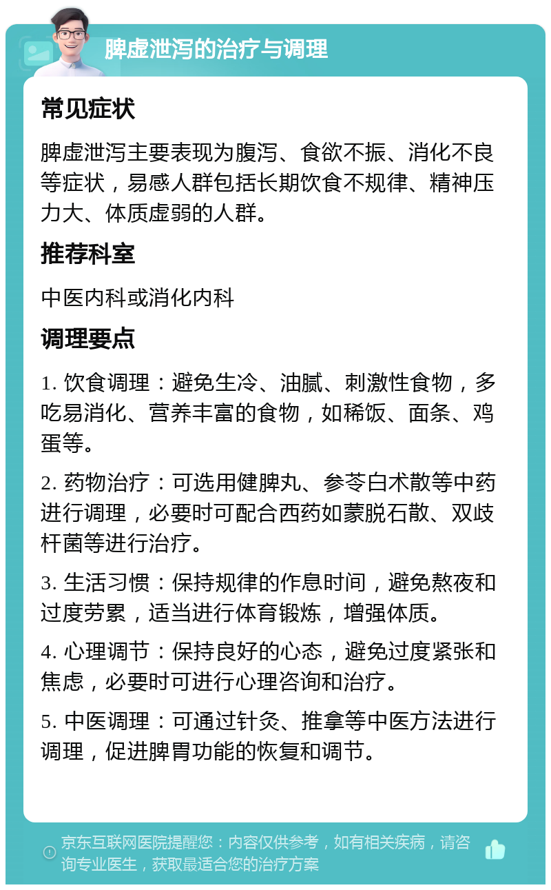 脾虚泄泻的治疗与调理 常见症状 脾虚泄泻主要表现为腹泻、食欲不振、消化不良等症状，易感人群包括长期饮食不规律、精神压力大、体质虚弱的人群。 推荐科室 中医内科或消化内科 调理要点 1. 饮食调理：避免生冷、油腻、刺激性食物，多吃易消化、营养丰富的食物，如稀饭、面条、鸡蛋等。 2. 药物治疗：可选用健脾丸、参苓白术散等中药进行调理，必要时可配合西药如蒙脱石散、双歧杆菌等进行治疗。 3. 生活习惯：保持规律的作息时间，避免熬夜和过度劳累，适当进行体育锻炼，增强体质。 4. 心理调节：保持良好的心态，避免过度紧张和焦虑，必要时可进行心理咨询和治疗。 5. 中医调理：可通过针灸、推拿等中医方法进行调理，促进脾胃功能的恢复和调节。