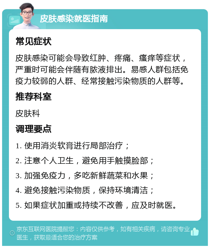 皮肤感染就医指南 常见症状 皮肤感染可能会导致红肿、疼痛、瘙痒等症状，严重时可能会伴随有脓液排出。易感人群包括免疫力较弱的人群、经常接触污染物质的人群等。 推荐科室 皮肤科 调理要点 1. 使用消炎软膏进行局部治疗； 2. 注意个人卫生，避免用手触摸脸部； 3. 加强免疫力，多吃新鲜蔬菜和水果； 4. 避免接触污染物质，保持环境清洁； 5. 如果症状加重或持续不改善，应及时就医。