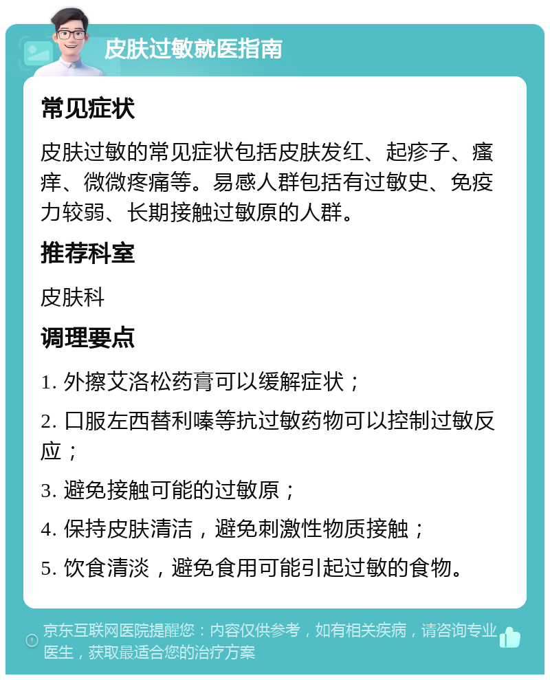 皮肤过敏就医指南 常见症状 皮肤过敏的常见症状包括皮肤发红、起疹子、瘙痒、微微疼痛等。易感人群包括有过敏史、免疫力较弱、长期接触过敏原的人群。 推荐科室 皮肤科 调理要点 1. 外擦艾洛松药膏可以缓解症状； 2. 口服左西替利嗪等抗过敏药物可以控制过敏反应； 3. 避免接触可能的过敏原； 4. 保持皮肤清洁，避免刺激性物质接触； 5. 饮食清淡，避免食用可能引起过敏的食物。