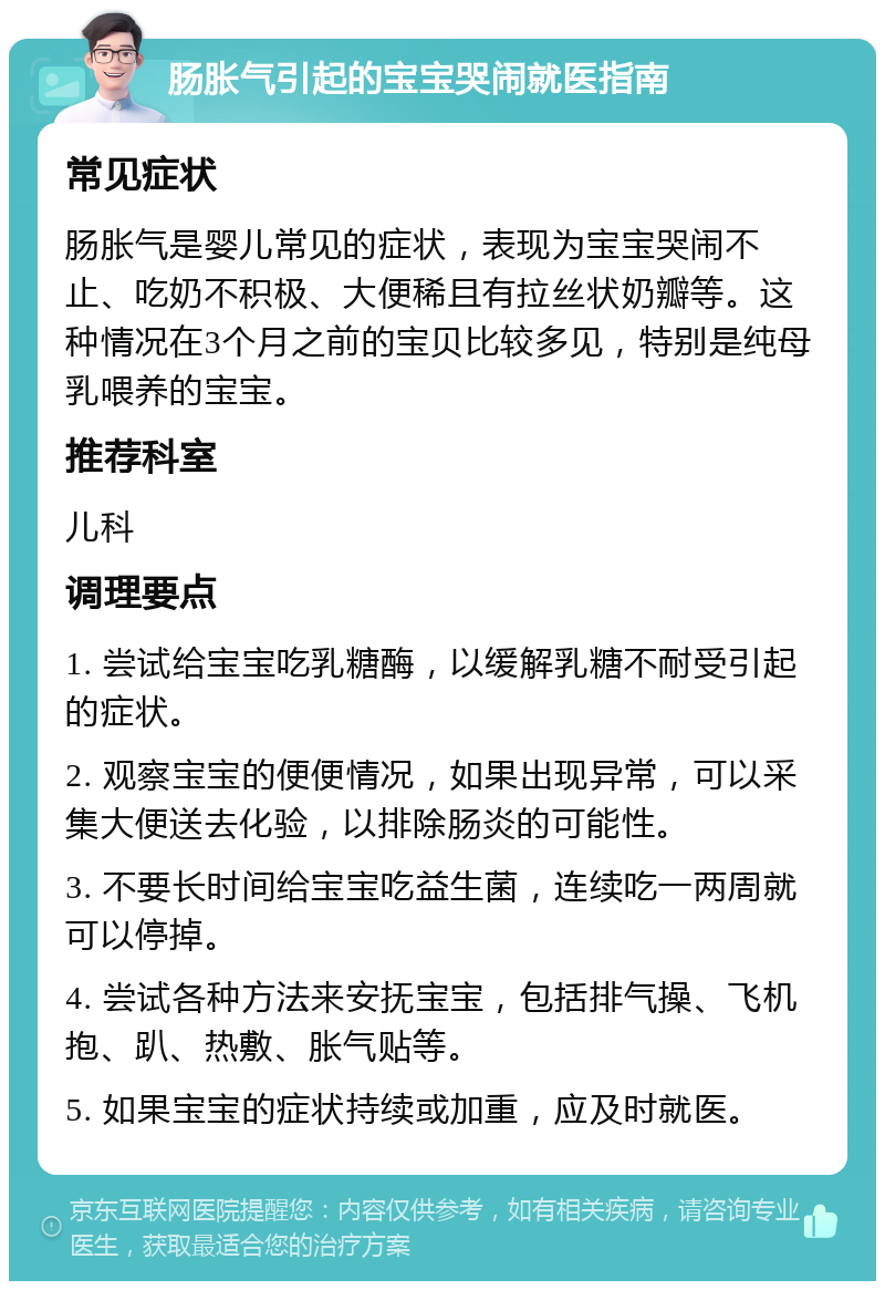 肠胀气引起的宝宝哭闹就医指南 常见症状 肠胀气是婴儿常见的症状，表现为宝宝哭闹不止、吃奶不积极、大便稀且有拉丝状奶瓣等。这种情况在3个月之前的宝贝比较多见，特别是纯母乳喂养的宝宝。 推荐科室 儿科 调理要点 1. 尝试给宝宝吃乳糖酶，以缓解乳糖不耐受引起的症状。 2. 观察宝宝的便便情况，如果出现异常，可以采集大便送去化验，以排除肠炎的可能性。 3. 不要长时间给宝宝吃益生菌，连续吃一两周就可以停掉。 4. 尝试各种方法来安抚宝宝，包括排气操、飞机抱、趴、热敷、胀气贴等。 5. 如果宝宝的症状持续或加重，应及时就医。