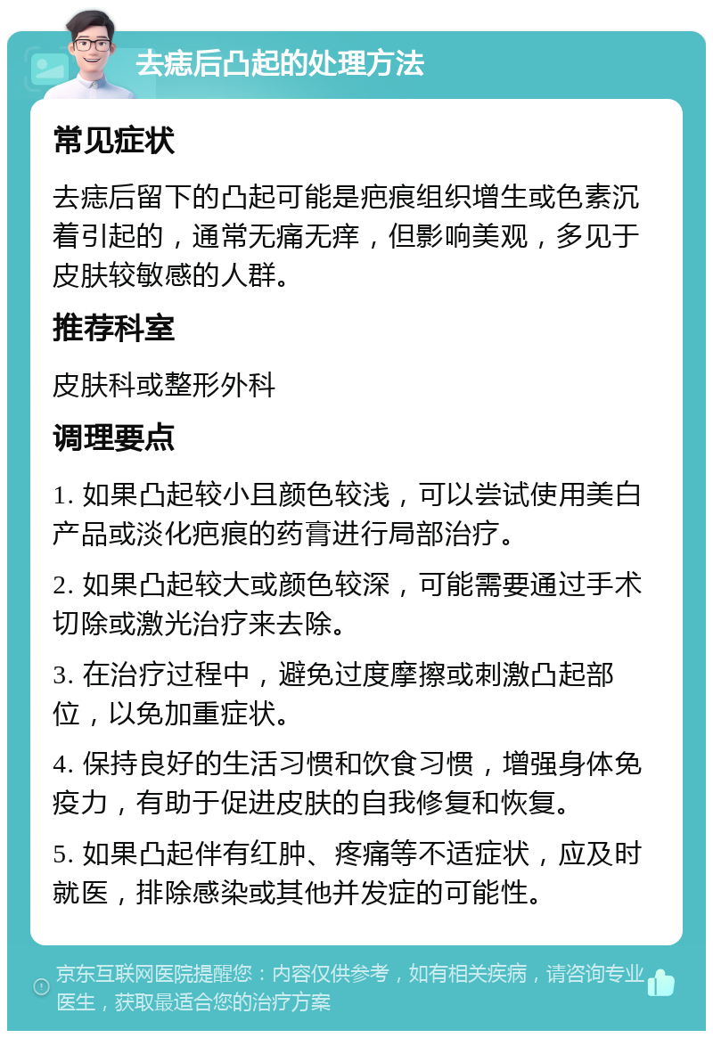 去痣后凸起的处理方法 常见症状 去痣后留下的凸起可能是疤痕组织增生或色素沉着引起的，通常无痛无痒，但影响美观，多见于皮肤较敏感的人群。 推荐科室 皮肤科或整形外科 调理要点 1. 如果凸起较小且颜色较浅，可以尝试使用美白产品或淡化疤痕的药膏进行局部治疗。 2. 如果凸起较大或颜色较深，可能需要通过手术切除或激光治疗来去除。 3. 在治疗过程中，避免过度摩擦或刺激凸起部位，以免加重症状。 4. 保持良好的生活习惯和饮食习惯，增强身体免疫力，有助于促进皮肤的自我修复和恢复。 5. 如果凸起伴有红肿、疼痛等不适症状，应及时就医，排除感染或其他并发症的可能性。