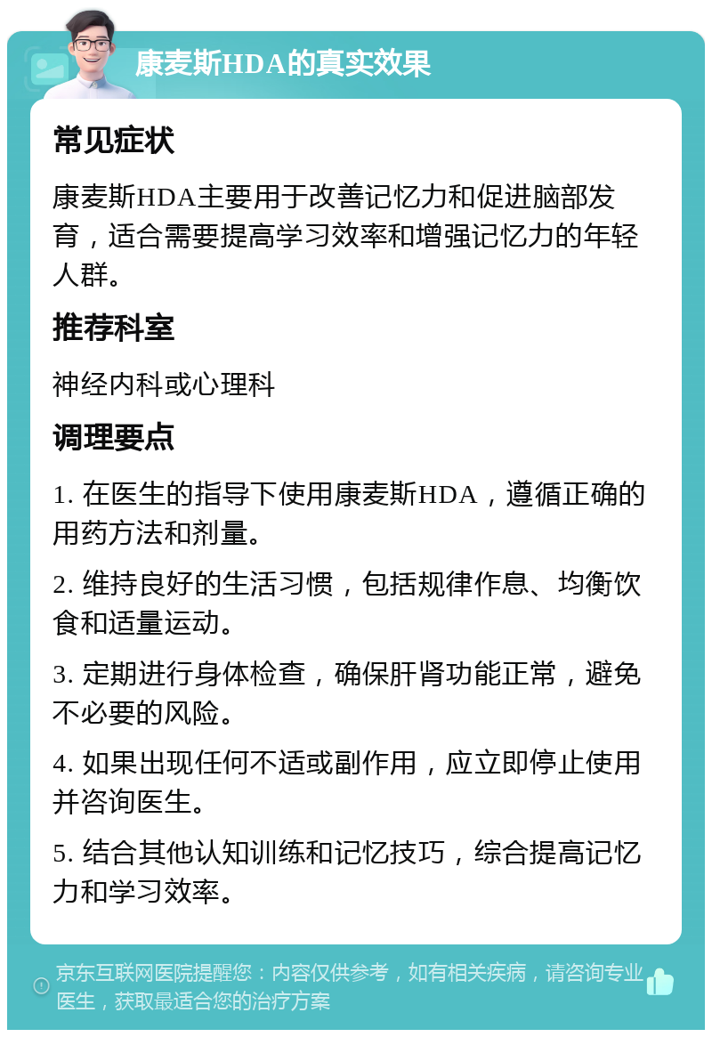 康麦斯HDA的真实效果 常见症状 康麦斯HDA主要用于改善记忆力和促进脑部发育，适合需要提高学习效率和增强记忆力的年轻人群。 推荐科室 神经内科或心理科 调理要点 1. 在医生的指导下使用康麦斯HDA，遵循正确的用药方法和剂量。 2. 维持良好的生活习惯，包括规律作息、均衡饮食和适量运动。 3. 定期进行身体检查，确保肝肾功能正常，避免不必要的风险。 4. 如果出现任何不适或副作用，应立即停止使用并咨询医生。 5. 结合其他认知训练和记忆技巧，综合提高记忆力和学习效率。