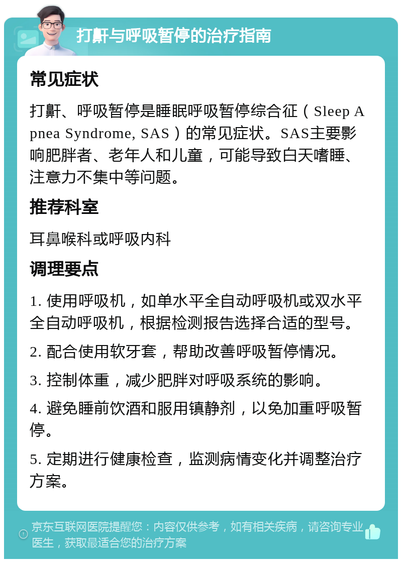 打鼾与呼吸暂停的治疗指南 常见症状 打鼾、呼吸暂停是睡眠呼吸暂停综合征（Sleep Apnea Syndrome, SAS）的常见症状。SAS主要影响肥胖者、老年人和儿童，可能导致白天嗜睡、注意力不集中等问题。 推荐科室 耳鼻喉科或呼吸内科 调理要点 1. 使用呼吸机，如单水平全自动呼吸机或双水平全自动呼吸机，根据检测报告选择合适的型号。 2. 配合使用软牙套，帮助改善呼吸暂停情况。 3. 控制体重，减少肥胖对呼吸系统的影响。 4. 避免睡前饮酒和服用镇静剂，以免加重呼吸暂停。 5. 定期进行健康检查，监测病情变化并调整治疗方案。