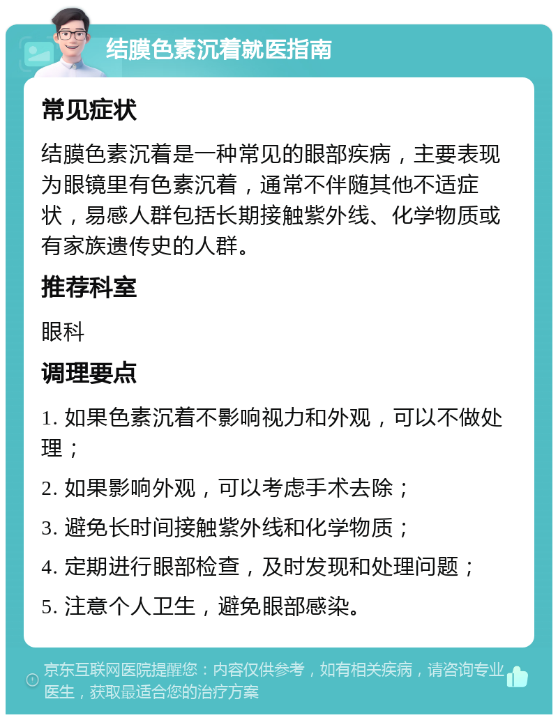 结膜色素沉着就医指南 常见症状 结膜色素沉着是一种常见的眼部疾病，主要表现为眼镜里有色素沉着，通常不伴随其他不适症状，易感人群包括长期接触紫外线、化学物质或有家族遗传史的人群。 推荐科室 眼科 调理要点 1. 如果色素沉着不影响视力和外观，可以不做处理； 2. 如果影响外观，可以考虑手术去除； 3. 避免长时间接触紫外线和化学物质； 4. 定期进行眼部检查，及时发现和处理问题； 5. 注意个人卫生，避免眼部感染。