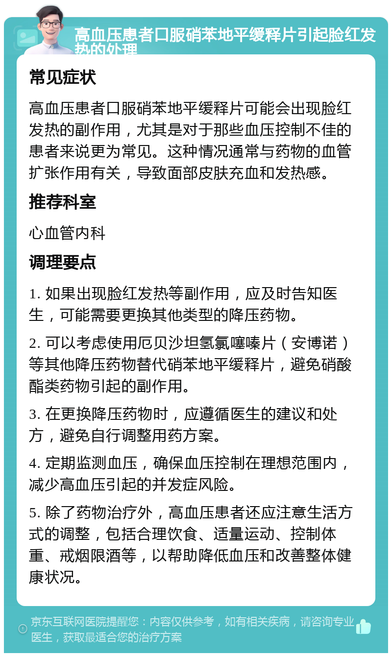 高血压患者口服硝苯地平缓释片引起脸红发热的处理 常见症状 高血压患者口服硝苯地平缓释片可能会出现脸红发热的副作用，尤其是对于那些血压控制不佳的患者来说更为常见。这种情况通常与药物的血管扩张作用有关，导致面部皮肤充血和发热感。 推荐科室 心血管内科 调理要点 1. 如果出现脸红发热等副作用，应及时告知医生，可能需要更换其他类型的降压药物。 2. 可以考虑使用厄贝沙坦氢氯噻嗪片（安博诺）等其他降压药物替代硝苯地平缓释片，避免硝酸酯类药物引起的副作用。 3. 在更换降压药物时，应遵循医生的建议和处方，避免自行调整用药方案。 4. 定期监测血压，确保血压控制在理想范围内，减少高血压引起的并发症风险。 5. 除了药物治疗外，高血压患者还应注意生活方式的调整，包括合理饮食、适量运动、控制体重、戒烟限酒等，以帮助降低血压和改善整体健康状况。